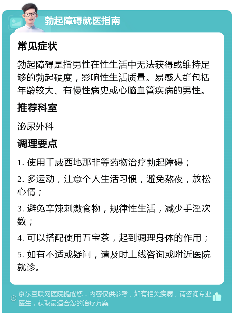 勃起障碍就医指南 常见症状 勃起障碍是指男性在性生活中无法获得或维持足够的勃起硬度，影响性生活质量。易感人群包括年龄较大、有慢性病史或心脑血管疾病的男性。 推荐科室 泌尿外科 调理要点 1. 使用千威西地那非等药物治疗勃起障碍； 2. 多运动，注意个人生活习惯，避免熬夜，放松心情； 3. 避免辛辣刺激食物，规律性生活，减少手淫次数； 4. 可以搭配使用五宝茶，起到调理身体的作用； 5. 如有不适或疑问，请及时上线咨询或附近医院就诊。