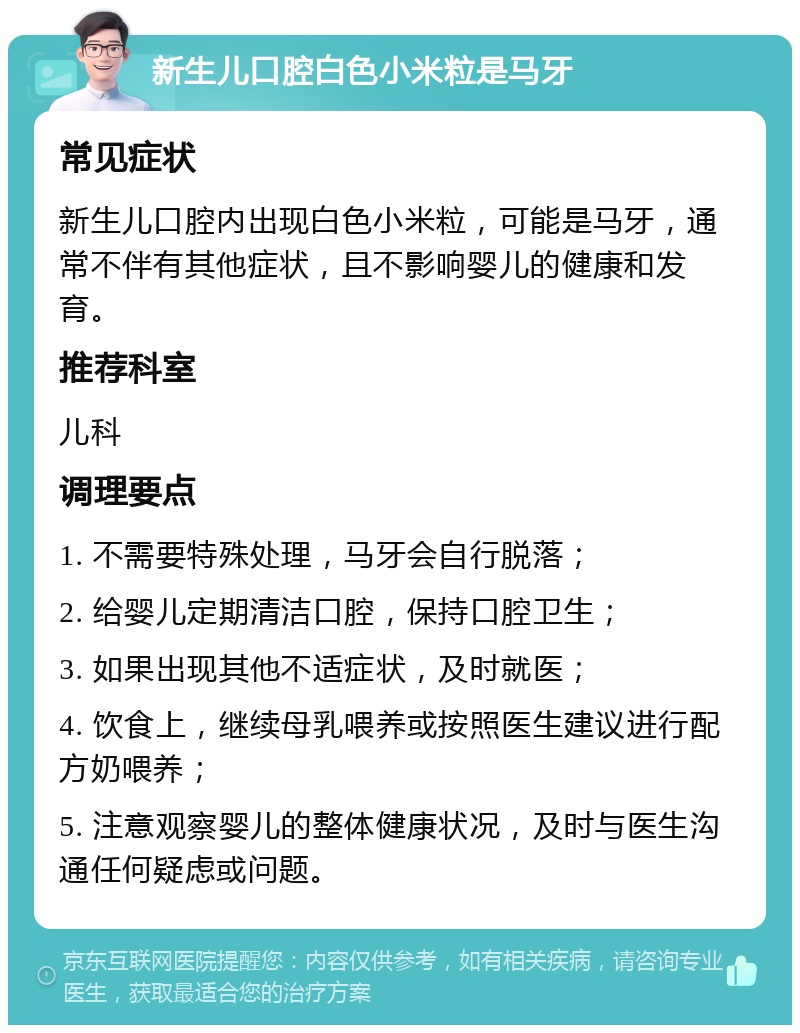 新生儿口腔白色小米粒是马牙 常见症状 新生儿口腔内出现白色小米粒，可能是马牙，通常不伴有其他症状，且不影响婴儿的健康和发育。 推荐科室 儿科 调理要点 1. 不需要特殊处理，马牙会自行脱落； 2. 给婴儿定期清洁口腔，保持口腔卫生； 3. 如果出现其他不适症状，及时就医； 4. 饮食上，继续母乳喂养或按照医生建议进行配方奶喂养； 5. 注意观察婴儿的整体健康状况，及时与医生沟通任何疑虑或问题。