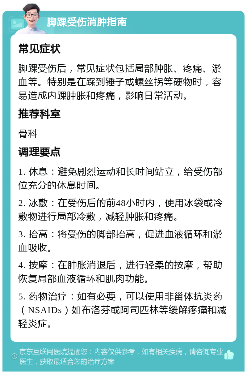 脚踝受伤消肿指南 常见症状 脚踝受伤后，常见症状包括局部肿胀、疼痛、淤血等。特别是在踩到锤子或螺丝拐等硬物时，容易造成内踝肿胀和疼痛，影响日常活动。 推荐科室 骨科 调理要点 1. 休息：避免剧烈运动和长时间站立，给受伤部位充分的休息时间。 2. 冰敷：在受伤后的前48小时内，使用冰袋或冷敷物进行局部冷敷，减轻肿胀和疼痛。 3. 抬高：将受伤的脚部抬高，促进血液循环和淤血吸收。 4. 按摩：在肿胀消退后，进行轻柔的按摩，帮助恢复局部血液循环和肌肉功能。 5. 药物治疗：如有必要，可以使用非甾体抗炎药（NSAIDs）如布洛芬或阿司匹林等缓解疼痛和减轻炎症。