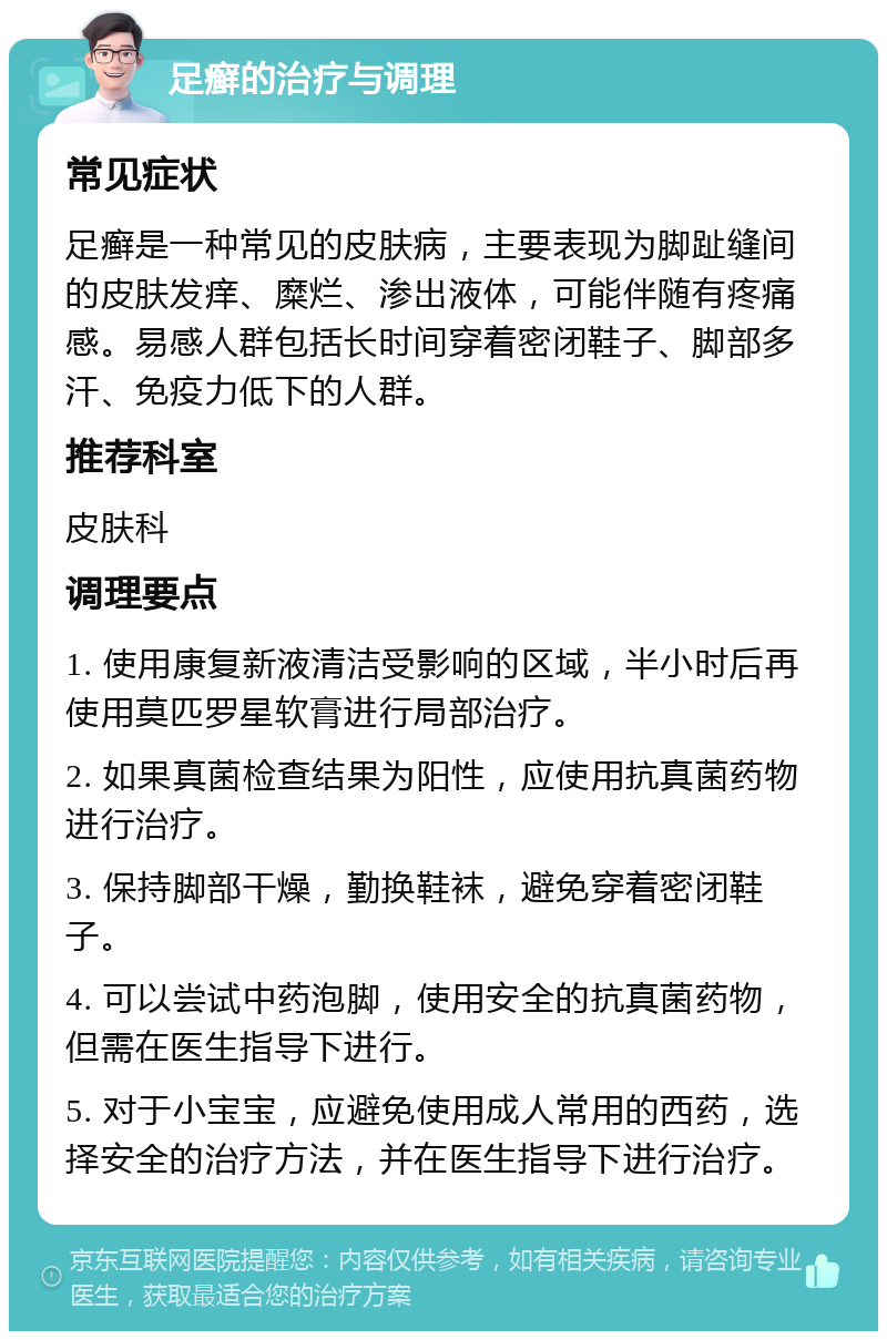 足癣的治疗与调理 常见症状 足癣是一种常见的皮肤病，主要表现为脚趾缝间的皮肤发痒、糜烂、渗出液体，可能伴随有疼痛感。易感人群包括长时间穿着密闭鞋子、脚部多汗、免疫力低下的人群。 推荐科室 皮肤科 调理要点 1. 使用康复新液清洁受影响的区域，半小时后再使用莫匹罗星软膏进行局部治疗。 2. 如果真菌检查结果为阳性，应使用抗真菌药物进行治疗。 3. 保持脚部干燥，勤换鞋袜，避免穿着密闭鞋子。 4. 可以尝试中药泡脚，使用安全的抗真菌药物，但需在医生指导下进行。 5. 对于小宝宝，应避免使用成人常用的西药，选择安全的治疗方法，并在医生指导下进行治疗。