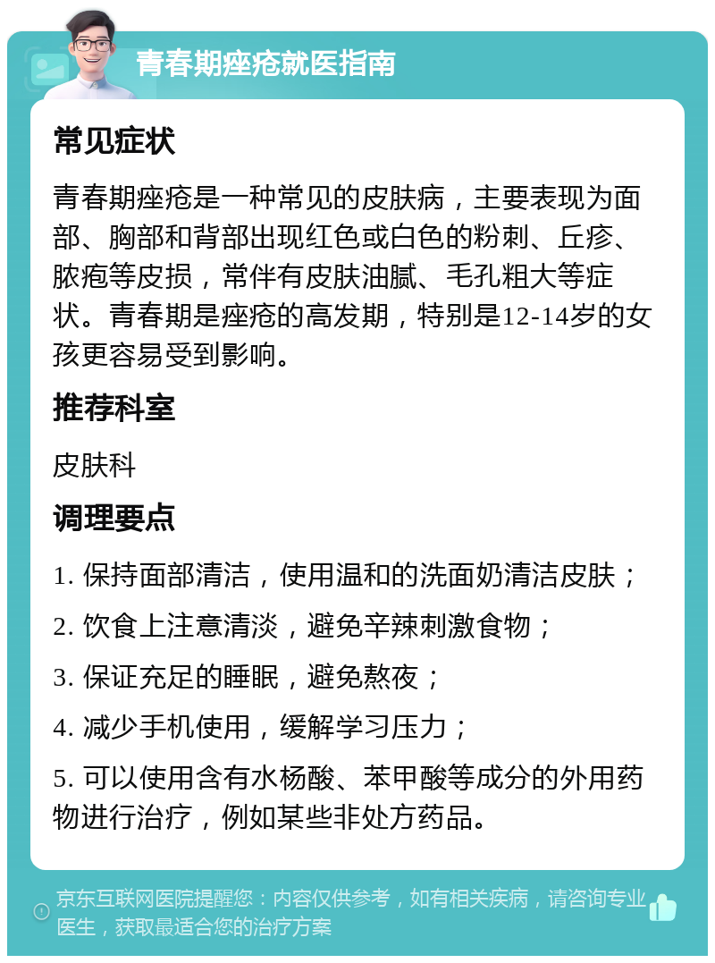 青春期痤疮就医指南 常见症状 青春期痤疮是一种常见的皮肤病，主要表现为面部、胸部和背部出现红色或白色的粉刺、丘疹、脓疱等皮损，常伴有皮肤油腻、毛孔粗大等症状。青春期是痤疮的高发期，特别是12-14岁的女孩更容易受到影响。 推荐科室 皮肤科 调理要点 1. 保持面部清洁，使用温和的洗面奶清洁皮肤； 2. 饮食上注意清淡，避免辛辣刺激食物； 3. 保证充足的睡眠，避免熬夜； 4. 减少手机使用，缓解学习压力； 5. 可以使用含有水杨酸、苯甲酸等成分的外用药物进行治疗，例如某些非处方药品。