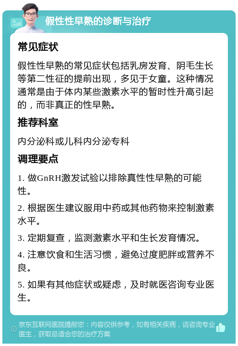 假性性早熟的诊断与治疗 常见症状 假性性早熟的常见症状包括乳房发育、阴毛生长等第二性征的提前出现，多见于女童。这种情况通常是由于体内某些激素水平的暂时性升高引起的，而非真正的性早熟。 推荐科室 内分泌科或儿科内分泌专科 调理要点 1. 做GnRH激发试验以排除真性性早熟的可能性。 2. 根据医生建议服用中药或其他药物来控制激素水平。 3. 定期复查，监测激素水平和生长发育情况。 4. 注意饮食和生活习惯，避免过度肥胖或营养不良。 5. 如果有其他症状或疑虑，及时就医咨询专业医生。