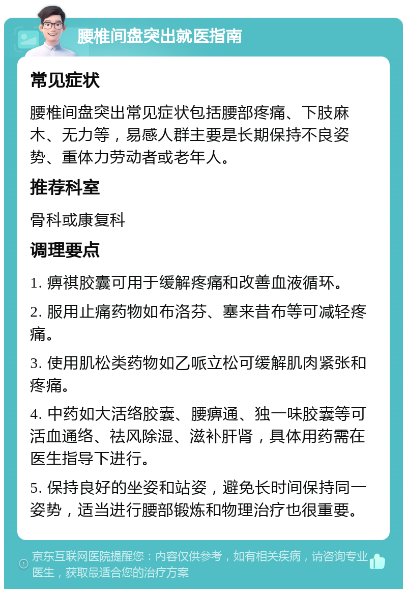 腰椎间盘突出就医指南 常见症状 腰椎间盘突出常见症状包括腰部疼痛、下肢麻木、无力等，易感人群主要是长期保持不良姿势、重体力劳动者或老年人。 推荐科室 骨科或康复科 调理要点 1. 痹祺胶囊可用于缓解疼痛和改善血液循环。 2. 服用止痛药物如布洛芬、塞来昔布等可减轻疼痛。 3. 使用肌松类药物如乙哌立松可缓解肌肉紧张和疼痛。 4. 中药如大活络胶囊、腰痹通、独一味胶囊等可活血通络、祛风除湿、滋补肝肾，具体用药需在医生指导下进行。 5. 保持良好的坐姿和站姿，避免长时间保持同一姿势，适当进行腰部锻炼和物理治疗也很重要。