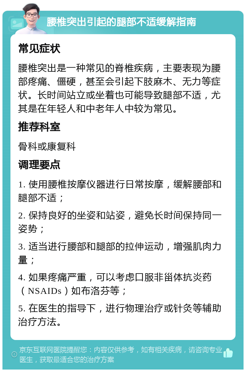 腰椎突出引起的腿部不适缓解指南 常见症状 腰椎突出是一种常见的脊椎疾病，主要表现为腰部疼痛、僵硬，甚至会引起下肢麻木、无力等症状。长时间站立或坐着也可能导致腿部不适，尤其是在年轻人和中老年人中较为常见。 推荐科室 骨科或康复科 调理要点 1. 使用腰椎按摩仪器进行日常按摩，缓解腰部和腿部不适； 2. 保持良好的坐姿和站姿，避免长时间保持同一姿势； 3. 适当进行腰部和腿部的拉伸运动，增强肌肉力量； 4. 如果疼痛严重，可以考虑口服非甾体抗炎药（NSAIDs）如布洛芬等； 5. 在医生的指导下，进行物理治疗或针灸等辅助治疗方法。