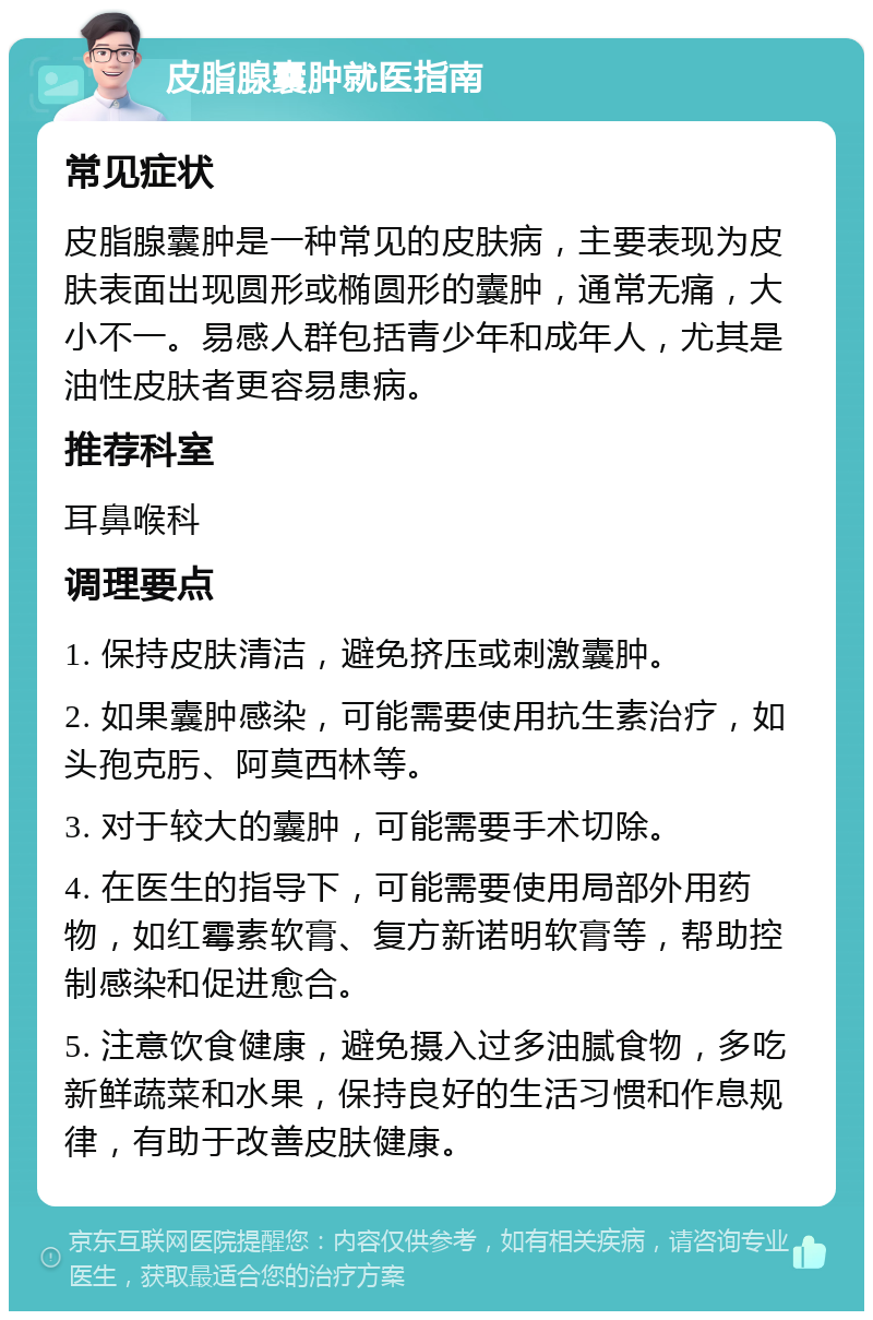 皮脂腺囊肿就医指南 常见症状 皮脂腺囊肿是一种常见的皮肤病，主要表现为皮肤表面出现圆形或椭圆形的囊肿，通常无痛，大小不一。易感人群包括青少年和成年人，尤其是油性皮肤者更容易患病。 推荐科室 耳鼻喉科 调理要点 1. 保持皮肤清洁，避免挤压或刺激囊肿。 2. 如果囊肿感染，可能需要使用抗生素治疗，如头孢克肟、阿莫西林等。 3. 对于较大的囊肿，可能需要手术切除。 4. 在医生的指导下，可能需要使用局部外用药物，如红霉素软膏、复方新诺明软膏等，帮助控制感染和促进愈合。 5. 注意饮食健康，避免摄入过多油腻食物，多吃新鲜蔬菜和水果，保持良好的生活习惯和作息规律，有助于改善皮肤健康。