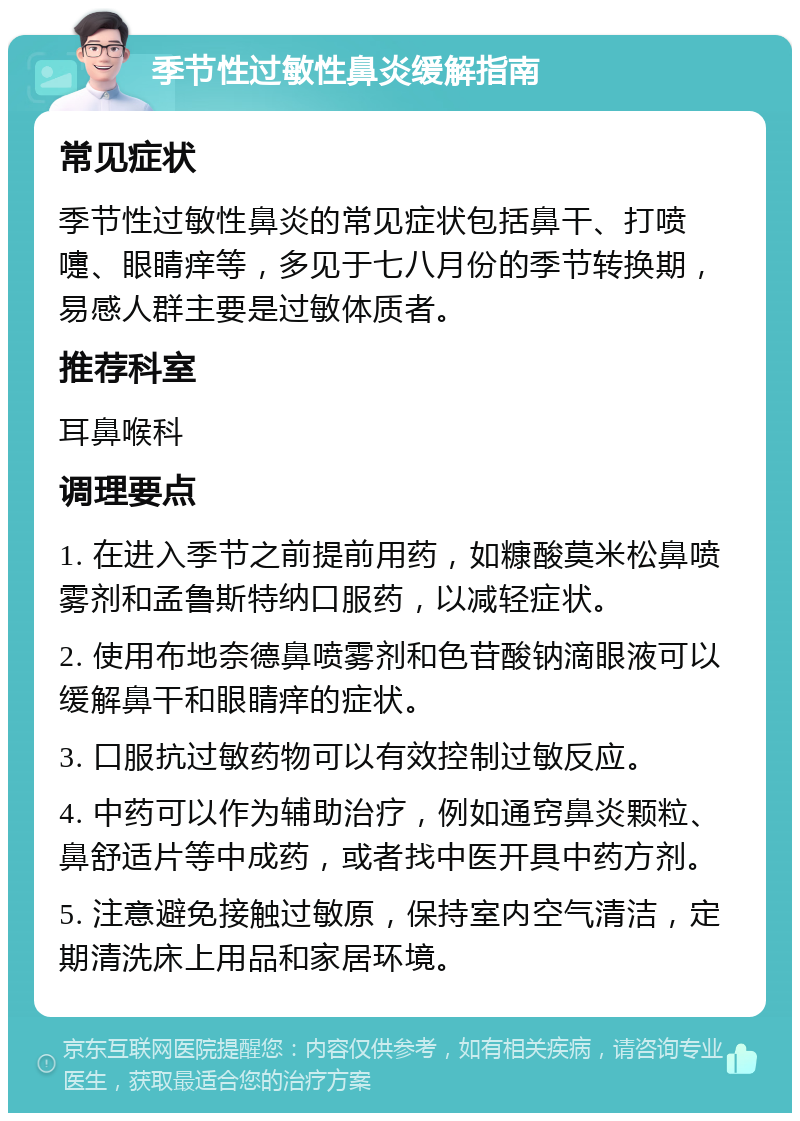 季节性过敏性鼻炎缓解指南 常见症状 季节性过敏性鼻炎的常见症状包括鼻干、打喷嚏、眼睛痒等，多见于七八月份的季节转换期，易感人群主要是过敏体质者。 推荐科室 耳鼻喉科 调理要点 1. 在进入季节之前提前用药，如糠酸莫米松鼻喷雾剂和孟鲁斯特纳口服药，以减轻症状。 2. 使用布地奈德鼻喷雾剂和色苷酸钠滴眼液可以缓解鼻干和眼睛痒的症状。 3. 口服抗过敏药物可以有效控制过敏反应。 4. 中药可以作为辅助治疗，例如通窍鼻炎颗粒、鼻舒适片等中成药，或者找中医开具中药方剂。 5. 注意避免接触过敏原，保持室内空气清洁，定期清洗床上用品和家居环境。