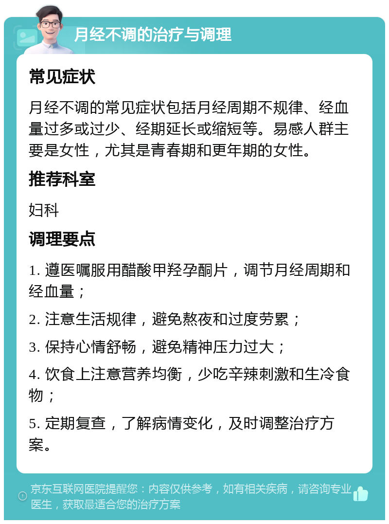 月经不调的治疗与调理 常见症状 月经不调的常见症状包括月经周期不规律、经血量过多或过少、经期延长或缩短等。易感人群主要是女性，尤其是青春期和更年期的女性。 推荐科室 妇科 调理要点 1. 遵医嘱服用醋酸甲羟孕酮片，调节月经周期和经血量； 2. 注意生活规律，避免熬夜和过度劳累； 3. 保持心情舒畅，避免精神压力过大； 4. 饮食上注意营养均衡，少吃辛辣刺激和生冷食物； 5. 定期复查，了解病情变化，及时调整治疗方案。