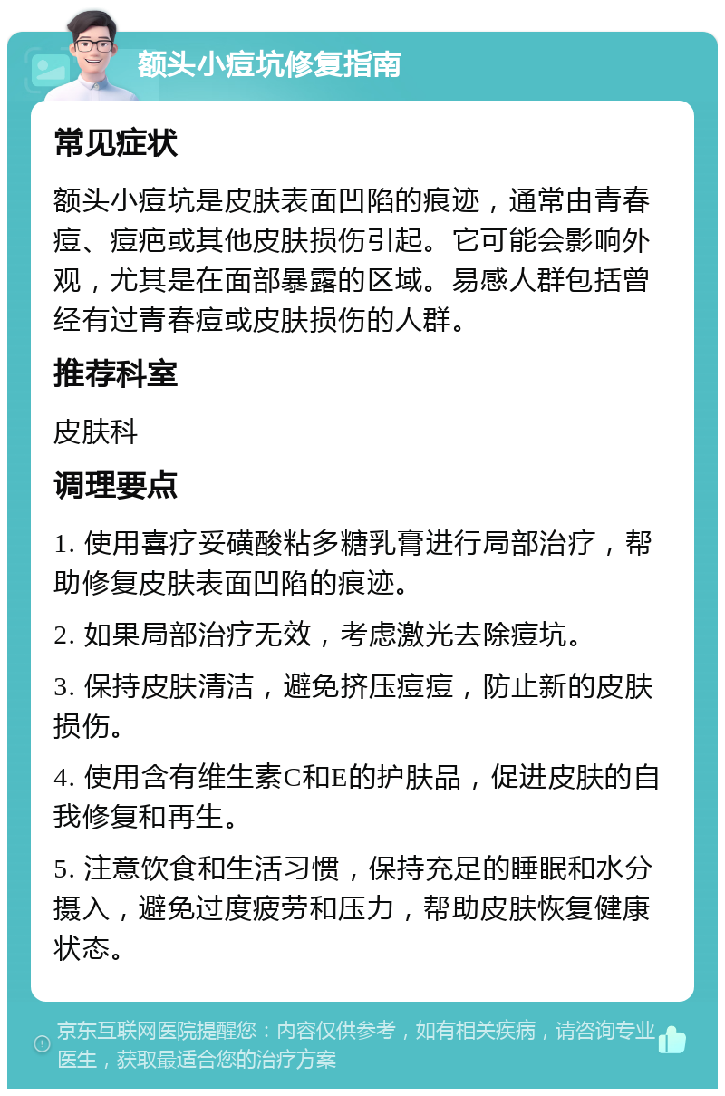 额头小痘坑修复指南 常见症状 额头小痘坑是皮肤表面凹陷的痕迹，通常由青春痘、痘疤或其他皮肤损伤引起。它可能会影响外观，尤其是在面部暴露的区域。易感人群包括曾经有过青春痘或皮肤损伤的人群。 推荐科室 皮肤科 调理要点 1. 使用喜疗妥磺酸粘多糖乳膏进行局部治疗，帮助修复皮肤表面凹陷的痕迹。 2. 如果局部治疗无效，考虑激光去除痘坑。 3. 保持皮肤清洁，避免挤压痘痘，防止新的皮肤损伤。 4. 使用含有维生素C和E的护肤品，促进皮肤的自我修复和再生。 5. 注意饮食和生活习惯，保持充足的睡眠和水分摄入，避免过度疲劳和压力，帮助皮肤恢复健康状态。