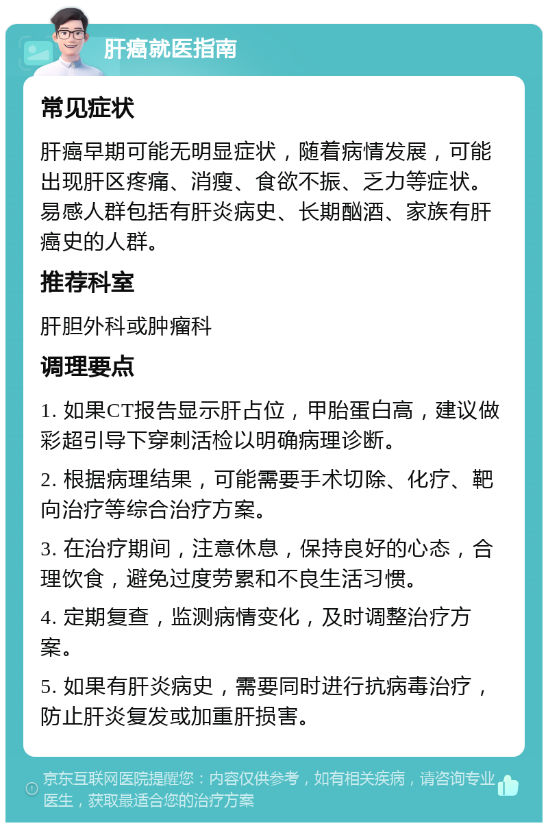 肝癌就医指南 常见症状 肝癌早期可能无明显症状，随着病情发展，可能出现肝区疼痛、消瘦、食欲不振、乏力等症状。易感人群包括有肝炎病史、长期酗酒、家族有肝癌史的人群。 推荐科室 肝胆外科或肿瘤科 调理要点 1. 如果CT报告显示肝占位，甲胎蛋白高，建议做彩超引导下穿刺活检以明确病理诊断。 2. 根据病理结果，可能需要手术切除、化疗、靶向治疗等综合治疗方案。 3. 在治疗期间，注意休息，保持良好的心态，合理饮食，避免过度劳累和不良生活习惯。 4. 定期复查，监测病情变化，及时调整治疗方案。 5. 如果有肝炎病史，需要同时进行抗病毒治疗，防止肝炎复发或加重肝损害。