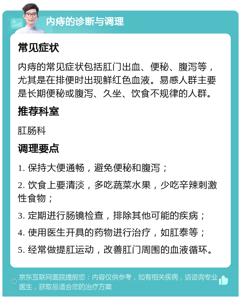 内痔的诊断与调理 常见症状 内痔的常见症状包括肛门出血、便秘、腹泻等，尤其是在排便时出现鲜红色血液。易感人群主要是长期便秘或腹泻、久坐、饮食不规律的人群。 推荐科室 肛肠科 调理要点 1. 保持大便通畅，避免便秘和腹泻； 2. 饮食上要清淡，多吃蔬菜水果，少吃辛辣刺激性食物； 3. 定期进行肠镜检查，排除其他可能的疾病； 4. 使用医生开具的药物进行治疗，如肛泰等； 5. 经常做提肛运动，改善肛门周围的血液循环。