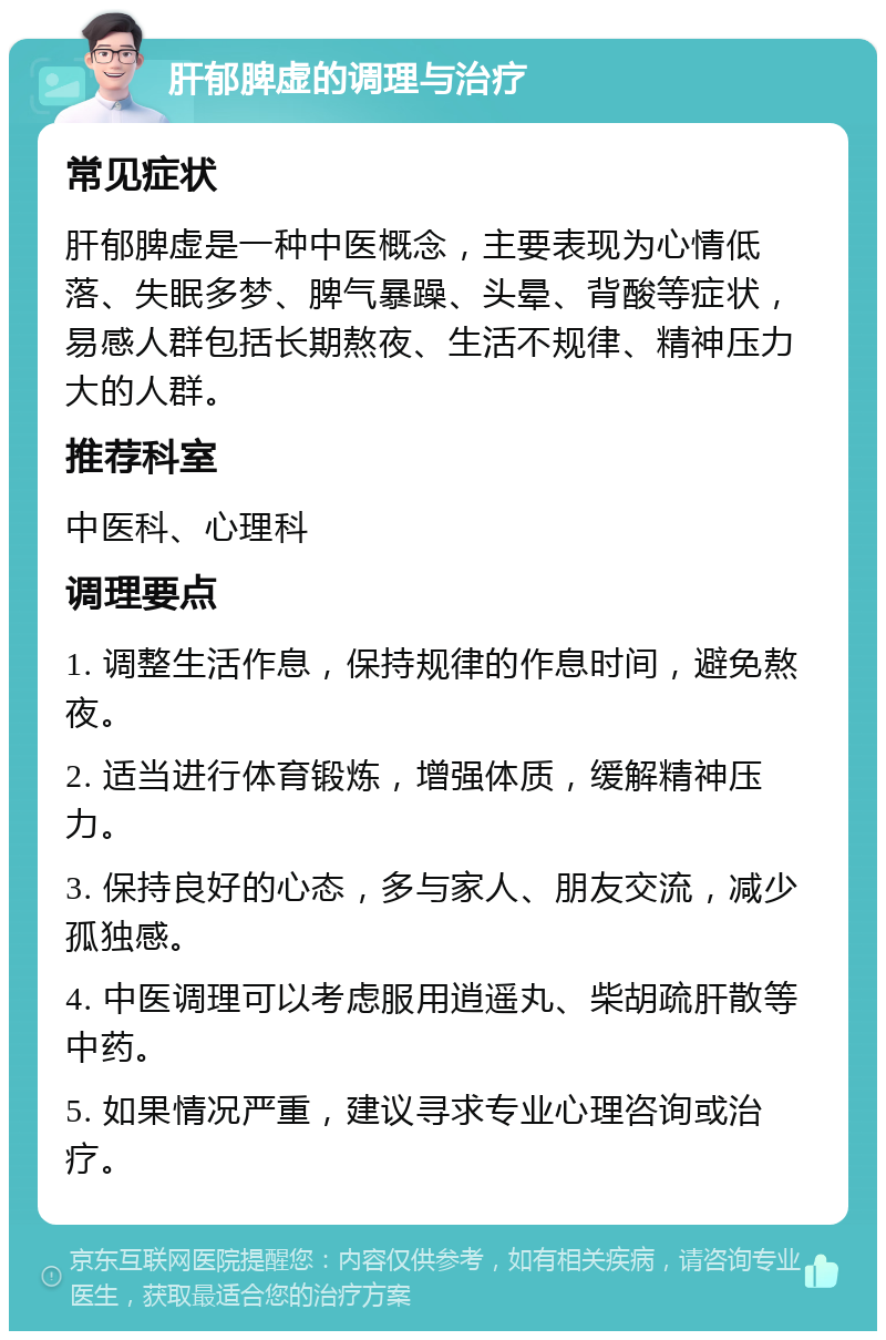 肝郁脾虚的调理与治疗 常见症状 肝郁脾虚是一种中医概念，主要表现为心情低落、失眠多梦、脾气暴躁、头晕、背酸等症状，易感人群包括长期熬夜、生活不规律、精神压力大的人群。 推荐科室 中医科、心理科 调理要点 1. 调整生活作息，保持规律的作息时间，避免熬夜。 2. 适当进行体育锻炼，增强体质，缓解精神压力。 3. 保持良好的心态，多与家人、朋友交流，减少孤独感。 4. 中医调理可以考虑服用逍遥丸、柴胡疏肝散等中药。 5. 如果情况严重，建议寻求专业心理咨询或治疗。