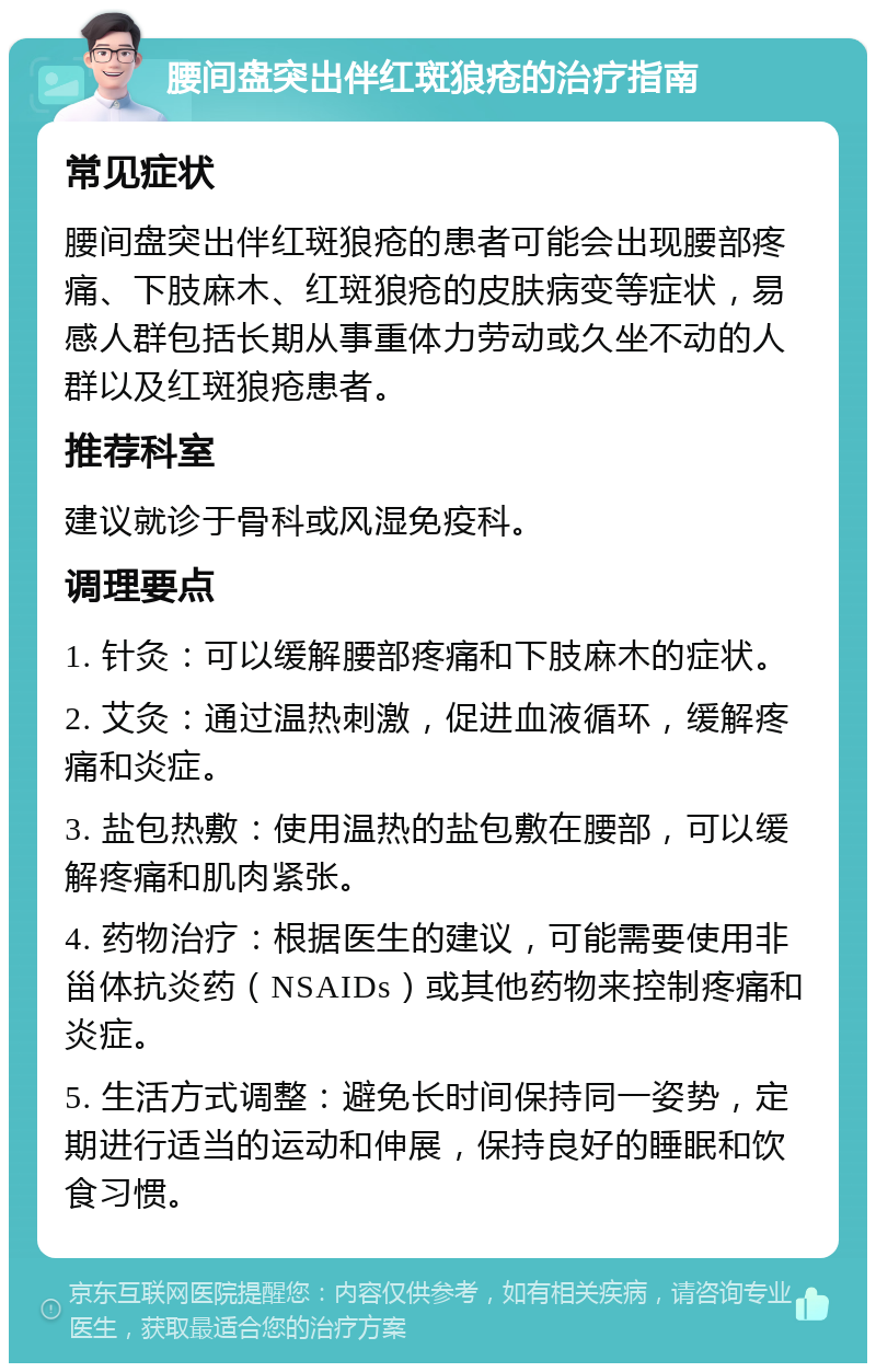 腰间盘突出伴红斑狼疮的治疗指南 常见症状 腰间盘突出伴红斑狼疮的患者可能会出现腰部疼痛、下肢麻木、红斑狼疮的皮肤病变等症状，易感人群包括长期从事重体力劳动或久坐不动的人群以及红斑狼疮患者。 推荐科室 建议就诊于骨科或风湿免疫科。 调理要点 1. 针灸：可以缓解腰部疼痛和下肢麻木的症状。 2. 艾灸：通过温热刺激，促进血液循环，缓解疼痛和炎症。 3. 盐包热敷：使用温热的盐包敷在腰部，可以缓解疼痛和肌肉紧张。 4. 药物治疗：根据医生的建议，可能需要使用非甾体抗炎药（NSAIDs）或其他药物来控制疼痛和炎症。 5. 生活方式调整：避免长时间保持同一姿势，定期进行适当的运动和伸展，保持良好的睡眠和饮食习惯。