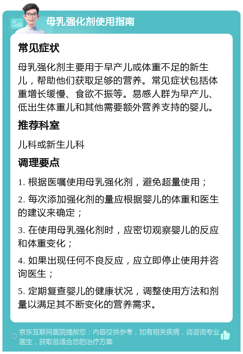 母乳强化剂使用指南 常见症状 母乳强化剂主要用于早产儿或体重不足的新生儿，帮助他们获取足够的营养。常见症状包括体重增长缓慢、食欲不振等。易感人群为早产儿、低出生体重儿和其他需要额外营养支持的婴儿。 推荐科室 儿科或新生儿科 调理要点 1. 根据医嘱使用母乳强化剂，避免超量使用； 2. 每次添加强化剂的量应根据婴儿的体重和医生的建议来确定； 3. 在使用母乳强化剂时，应密切观察婴儿的反应和体重变化； 4. 如果出现任何不良反应，应立即停止使用并咨询医生； 5. 定期复查婴儿的健康状况，调整使用方法和剂量以满足其不断变化的营养需求。