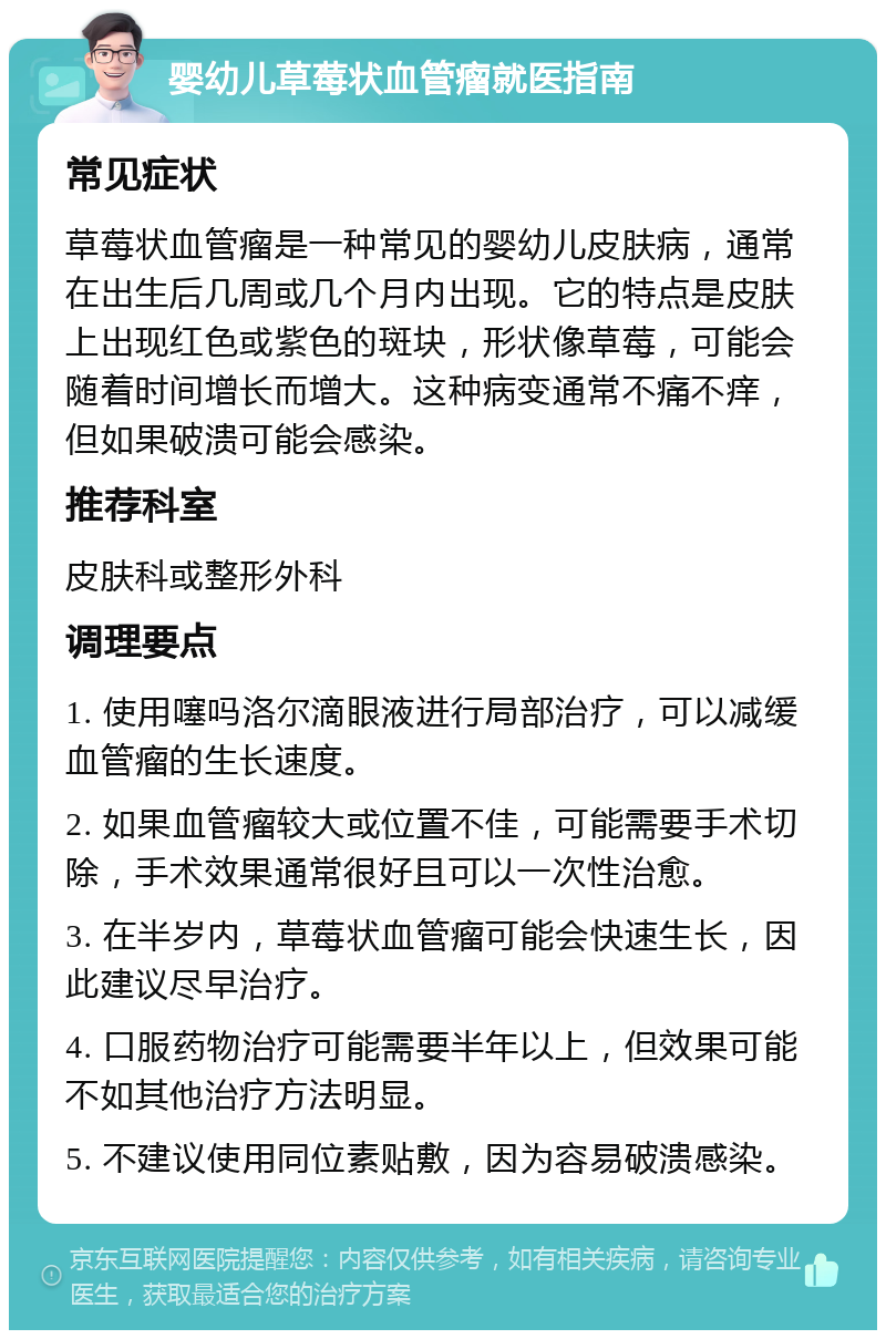 婴幼儿草莓状血管瘤就医指南 常见症状 草莓状血管瘤是一种常见的婴幼儿皮肤病，通常在出生后几周或几个月内出现。它的特点是皮肤上出现红色或紫色的斑块，形状像草莓，可能会随着时间增长而增大。这种病变通常不痛不痒，但如果破溃可能会感染。 推荐科室 皮肤科或整形外科 调理要点 1. 使用噻吗洛尔滴眼液进行局部治疗，可以减缓血管瘤的生长速度。 2. 如果血管瘤较大或位置不佳，可能需要手术切除，手术效果通常很好且可以一次性治愈。 3. 在半岁内，草莓状血管瘤可能会快速生长，因此建议尽早治疗。 4. 口服药物治疗可能需要半年以上，但效果可能不如其他治疗方法明显。 5. 不建议使用同位素贴敷，因为容易破溃感染。