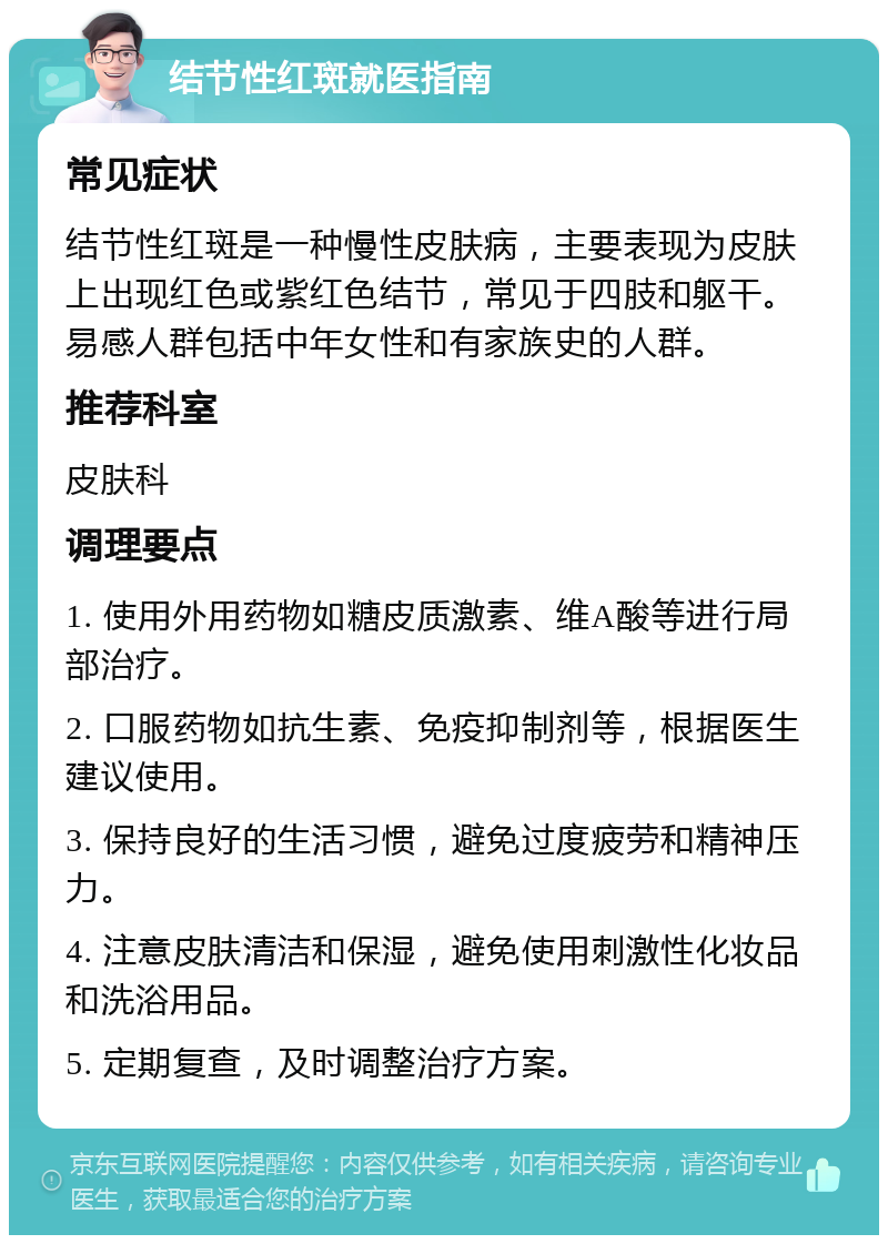 结节性红斑就医指南 常见症状 结节性红斑是一种慢性皮肤病，主要表现为皮肤上出现红色或紫红色结节，常见于四肢和躯干。易感人群包括中年女性和有家族史的人群。 推荐科室 皮肤科 调理要点 1. 使用外用药物如糖皮质激素、维A酸等进行局部治疗。 2. 口服药物如抗生素、免疫抑制剂等，根据医生建议使用。 3. 保持良好的生活习惯，避免过度疲劳和精神压力。 4. 注意皮肤清洁和保湿，避免使用刺激性化妆品和洗浴用品。 5. 定期复查，及时调整治疗方案。