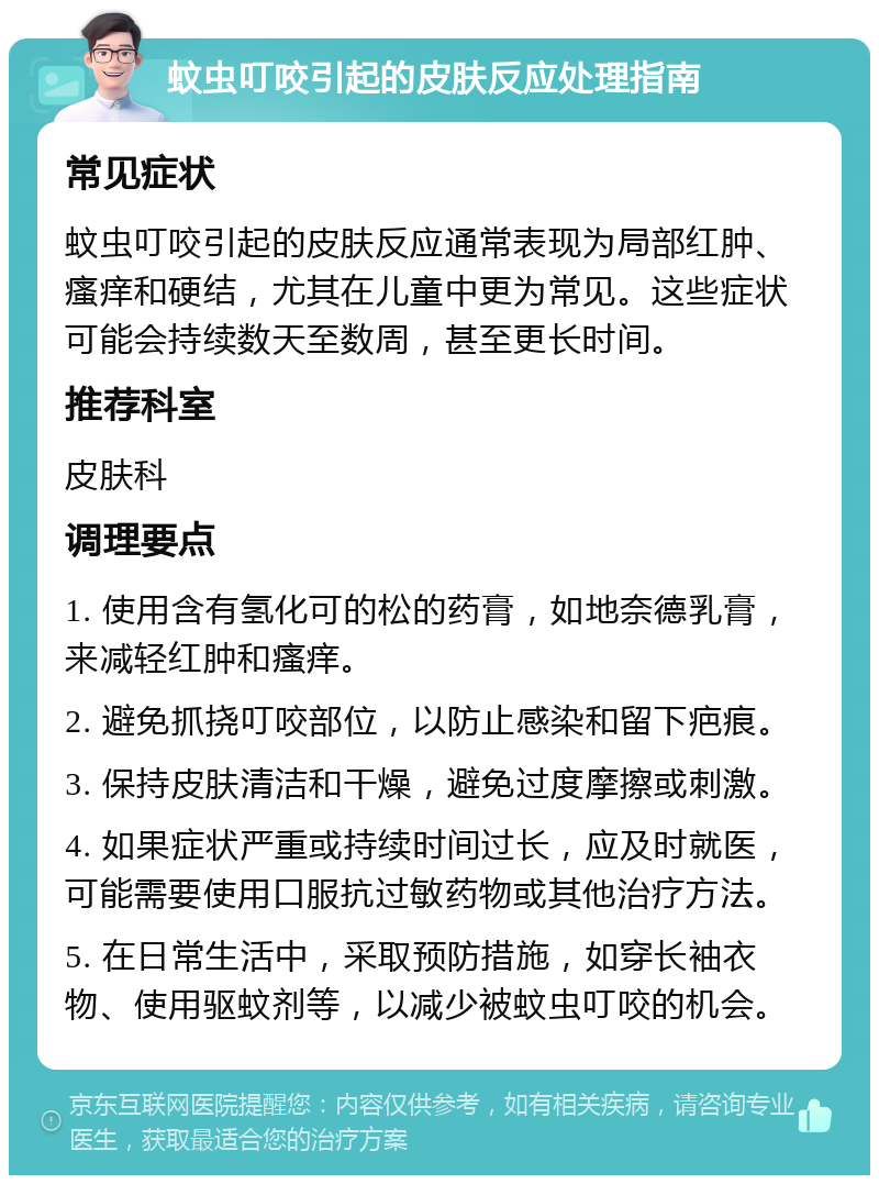 蚊虫叮咬引起的皮肤反应处理指南 常见症状 蚊虫叮咬引起的皮肤反应通常表现为局部红肿、瘙痒和硬结，尤其在儿童中更为常见。这些症状可能会持续数天至数周，甚至更长时间。 推荐科室 皮肤科 调理要点 1. 使用含有氢化可的松的药膏，如地奈德乳膏，来减轻红肿和瘙痒。 2. 避免抓挠叮咬部位，以防止感染和留下疤痕。 3. 保持皮肤清洁和干燥，避免过度摩擦或刺激。 4. 如果症状严重或持续时间过长，应及时就医，可能需要使用口服抗过敏药物或其他治疗方法。 5. 在日常生活中，采取预防措施，如穿长袖衣物、使用驱蚊剂等，以减少被蚊虫叮咬的机会。