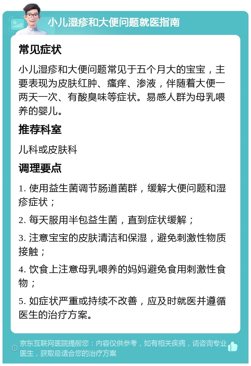 小儿湿疹和大便问题就医指南 常见症状 小儿湿疹和大便问题常见于五个月大的宝宝，主要表现为皮肤红肿、瘙痒、渗液，伴随着大便一两天一次、有酸臭味等症状。易感人群为母乳喂养的婴儿。 推荐科室 儿科或皮肤科 调理要点 1. 使用益生菌调节肠道菌群，缓解大便问题和湿疹症状； 2. 每天服用半包益生菌，直到症状缓解； 3. 注意宝宝的皮肤清洁和保湿，避免刺激性物质接触； 4. 饮食上注意母乳喂养的妈妈避免食用刺激性食物； 5. 如症状严重或持续不改善，应及时就医并遵循医生的治疗方案。