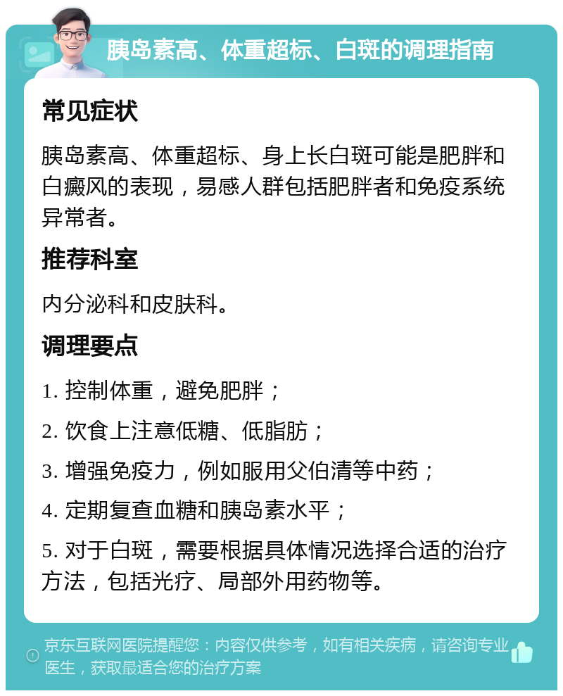 胰岛素高、体重超标、白斑的调理指南 常见症状 胰岛素高、体重超标、身上长白斑可能是肥胖和白癜风的表现，易感人群包括肥胖者和免疫系统异常者。 推荐科室 内分泌科和皮肤科。 调理要点 1. 控制体重，避免肥胖； 2. 饮食上注意低糖、低脂肪； 3. 增强免疫力，例如服用父伯清等中药； 4. 定期复查血糖和胰岛素水平； 5. 对于白斑，需要根据具体情况选择合适的治疗方法，包括光疗、局部外用药物等。