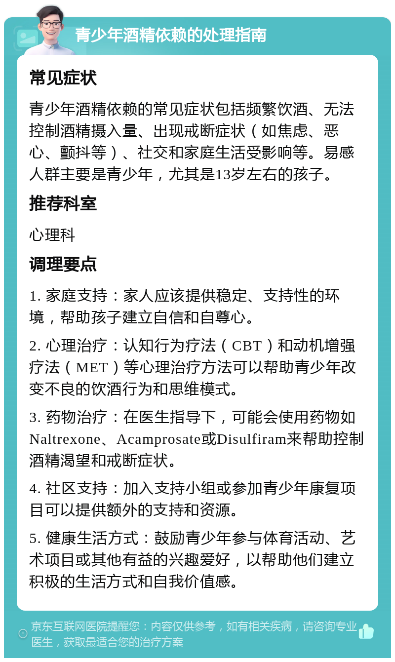 青少年酒精依赖的处理指南 常见症状 青少年酒精依赖的常见症状包括频繁饮酒、无法控制酒精摄入量、出现戒断症状（如焦虑、恶心、颤抖等）、社交和家庭生活受影响等。易感人群主要是青少年，尤其是13岁左右的孩子。 推荐科室 心理科 调理要点 1. 家庭支持：家人应该提供稳定、支持性的环境，帮助孩子建立自信和自尊心。 2. 心理治疗：认知行为疗法（CBT）和动机增强疗法（MET）等心理治疗方法可以帮助青少年改变不良的饮酒行为和思维模式。 3. 药物治疗：在医生指导下，可能会使用药物如Naltrexone、Acamprosate或Disulfiram来帮助控制酒精渴望和戒断症状。 4. 社区支持：加入支持小组或参加青少年康复项目可以提供额外的支持和资源。 5. 健康生活方式：鼓励青少年参与体育活动、艺术项目或其他有益的兴趣爱好，以帮助他们建立积极的生活方式和自我价值感。