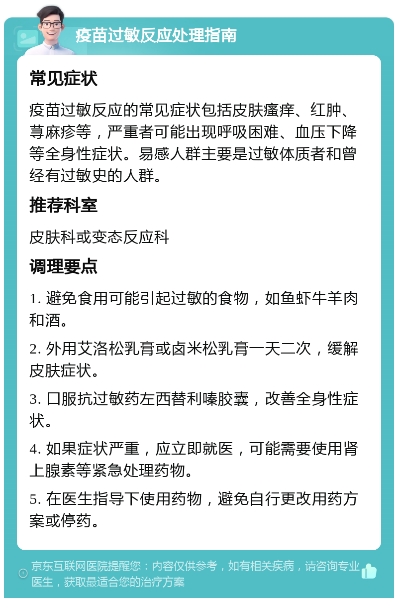 疫苗过敏反应处理指南 常见症状 疫苗过敏反应的常见症状包括皮肤瘙痒、红肿、荨麻疹等，严重者可能出现呼吸困难、血压下降等全身性症状。易感人群主要是过敏体质者和曾经有过敏史的人群。 推荐科室 皮肤科或变态反应科 调理要点 1. 避免食用可能引起过敏的食物，如鱼虾牛羊肉和酒。 2. 外用艾洛松乳膏或卤米松乳膏一天二次，缓解皮肤症状。 3. 口服抗过敏药左西替利嗪胶囊，改善全身性症状。 4. 如果症状严重，应立即就医，可能需要使用肾上腺素等紧急处理药物。 5. 在医生指导下使用药物，避免自行更改用药方案或停药。