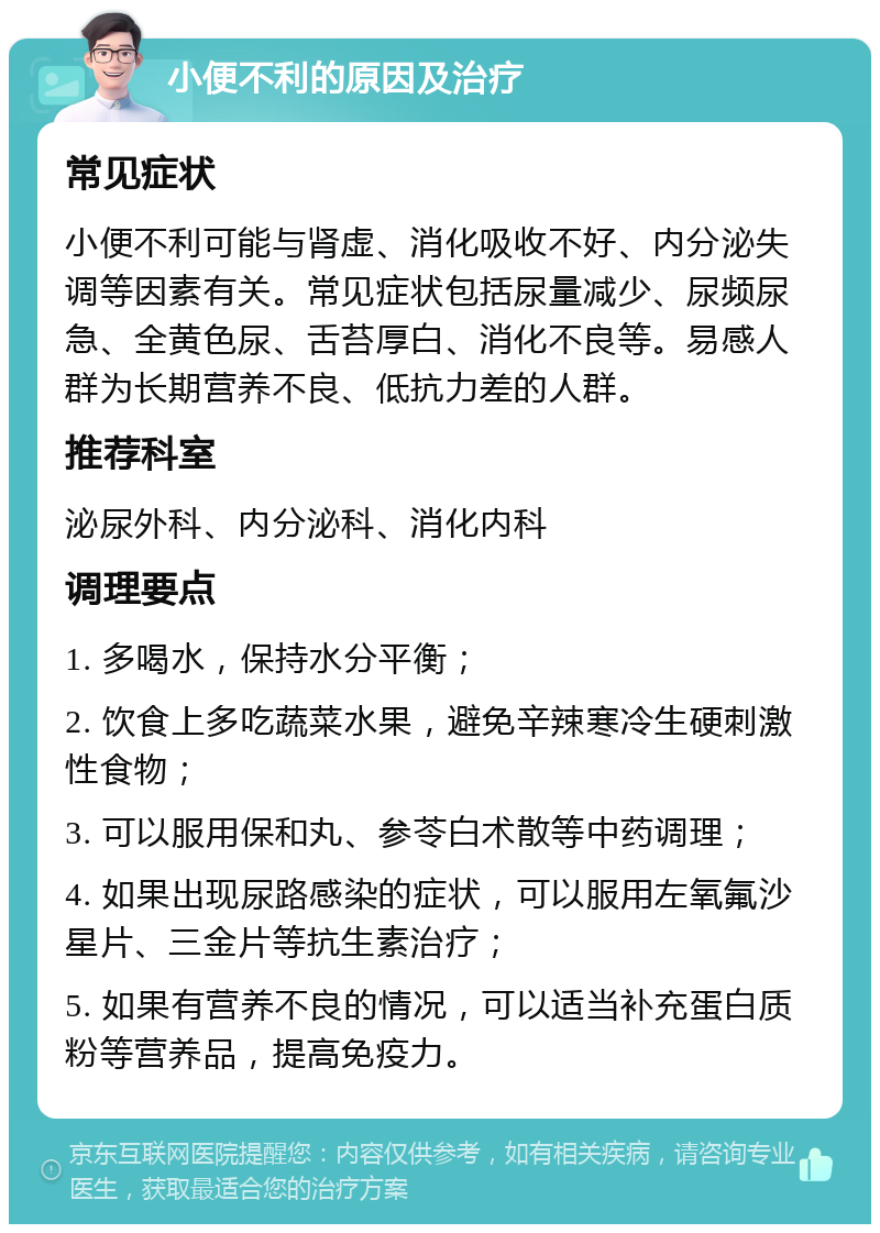 小便不利的原因及治疗 常见症状 小便不利可能与肾虚、消化吸收不好、内分泌失调等因素有关。常见症状包括尿量减少、尿频尿急、全黄色尿、舌苔厚白、消化不良等。易感人群为长期营养不良、低抗力差的人群。 推荐科室 泌尿外科、内分泌科、消化内科 调理要点 1. 多喝水，保持水分平衡； 2. 饮食上多吃蔬菜水果，避免辛辣寒冷生硬刺激性食物； 3. 可以服用保和丸、参苓白术散等中药调理； 4. 如果出现尿路感染的症状，可以服用左氧氟沙星片、三金片等抗生素治疗； 5. 如果有营养不良的情况，可以适当补充蛋白质粉等营养品，提高免疫力。