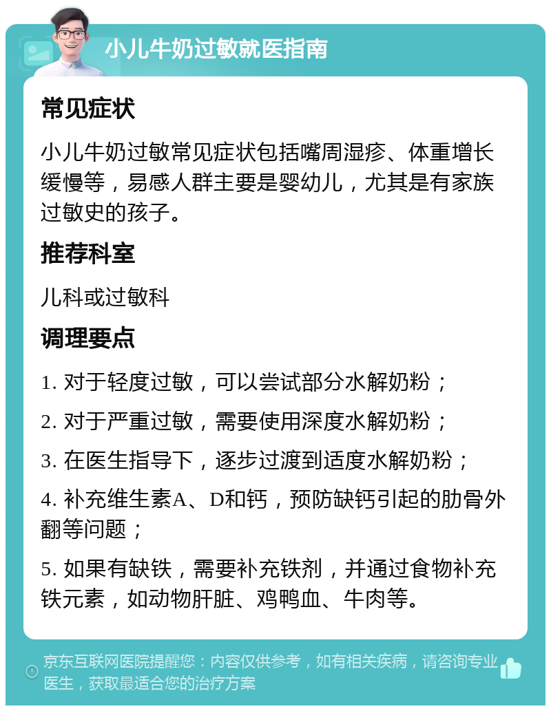 小儿牛奶过敏就医指南 常见症状 小儿牛奶过敏常见症状包括嘴周湿疹、体重增长缓慢等，易感人群主要是婴幼儿，尤其是有家族过敏史的孩子。 推荐科室 儿科或过敏科 调理要点 1. 对于轻度过敏，可以尝试部分水解奶粉； 2. 对于严重过敏，需要使用深度水解奶粉； 3. 在医生指导下，逐步过渡到适度水解奶粉； 4. 补充维生素A、D和钙，预防缺钙引起的肋骨外翻等问题； 5. 如果有缺铁，需要补充铁剂，并通过食物补充铁元素，如动物肝脏、鸡鸭血、牛肉等。