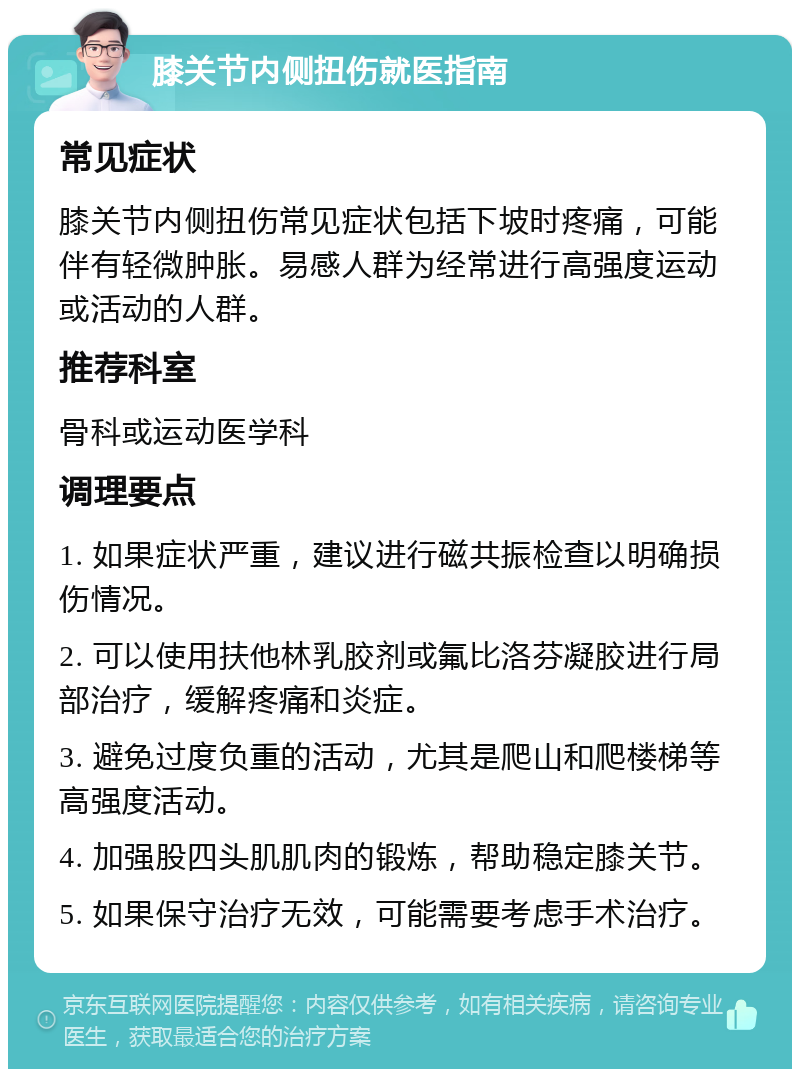 膝关节内侧扭伤就医指南 常见症状 膝关节内侧扭伤常见症状包括下坡时疼痛，可能伴有轻微肿胀。易感人群为经常进行高强度运动或活动的人群。 推荐科室 骨科或运动医学科 调理要点 1. 如果症状严重，建议进行磁共振检查以明确损伤情况。 2. 可以使用扶他林乳胶剂或氟比洛芬凝胶进行局部治疗，缓解疼痛和炎症。 3. 避免过度负重的活动，尤其是爬山和爬楼梯等高强度活动。 4. 加强股四头肌肌肉的锻炼，帮助稳定膝关节。 5. 如果保守治疗无效，可能需要考虑手术治疗。