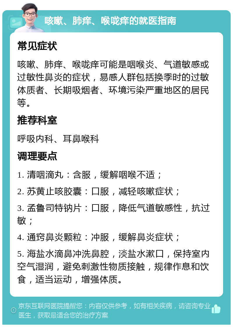 咳嗽、肺痒、喉咙痒的就医指南 常见症状 咳嗽、肺痒、喉咙痒可能是咽喉炎、气道敏感或过敏性鼻炎的症状，易感人群包括换季时的过敏体质者、长期吸烟者、环境污染严重地区的居民等。 推荐科室 呼吸内科、耳鼻喉科 调理要点 1. 清咽滴丸：含服，缓解咽喉不适； 2. 苏黄止咳胶囊：口服，减轻咳嗽症状； 3. 孟鲁司特钠片：口服，降低气道敏感性，抗过敏； 4. 通窍鼻炎颗粒：冲服，缓解鼻炎症状； 5. 海盐水滴鼻冲洗鼻腔，淡盐水漱口，保持室内空气湿润，避免刺激性物质接触，规律作息和饮食，适当运动，增强体质。