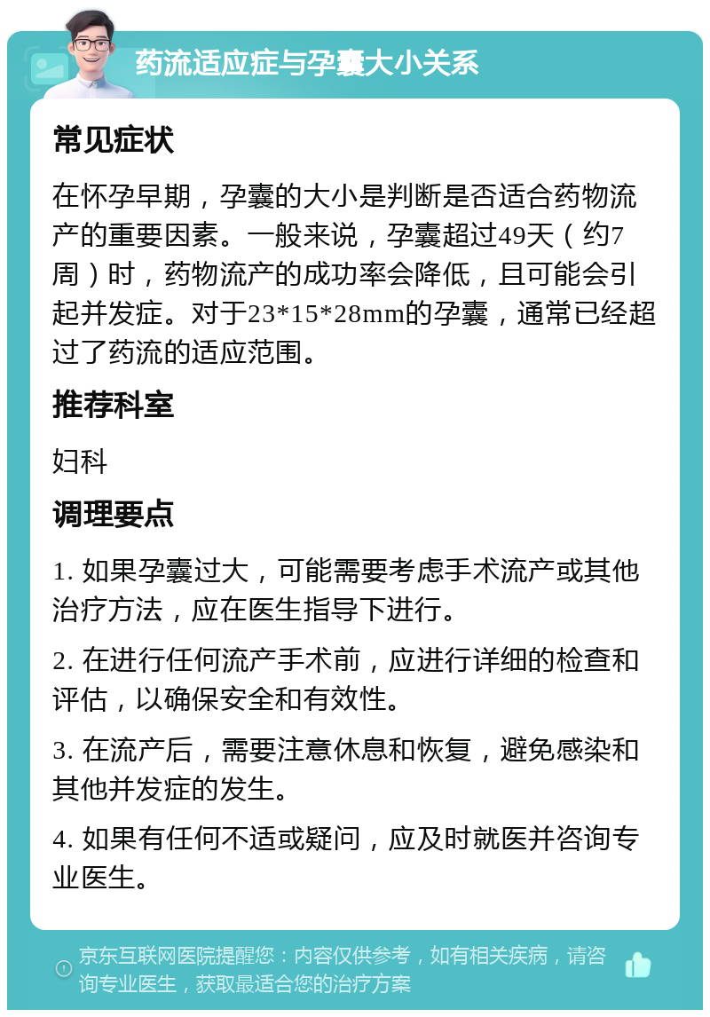 药流适应症与孕囊大小关系 常见症状 在怀孕早期，孕囊的大小是判断是否适合药物流产的重要因素。一般来说，孕囊超过49天（约7周）时，药物流产的成功率会降低，且可能会引起并发症。对于23*15*28mm的孕囊，通常已经超过了药流的适应范围。 推荐科室 妇科 调理要点 1. 如果孕囊过大，可能需要考虑手术流产或其他治疗方法，应在医生指导下进行。 2. 在进行任何流产手术前，应进行详细的检查和评估，以确保安全和有效性。 3. 在流产后，需要注意休息和恢复，避免感染和其他并发症的发生。 4. 如果有任何不适或疑问，应及时就医并咨询专业医生。