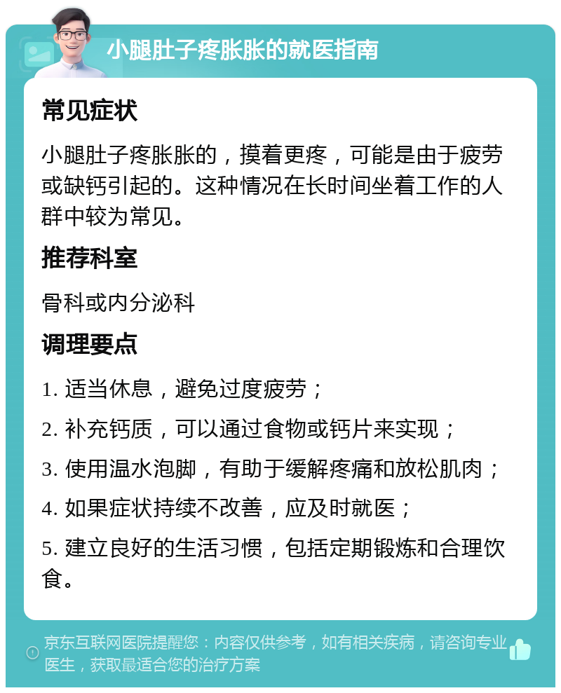 小腿肚子疼胀胀的就医指南 常见症状 小腿肚子疼胀胀的，摸着更疼，可能是由于疲劳或缺钙引起的。这种情况在长时间坐着工作的人群中较为常见。 推荐科室 骨科或内分泌科 调理要点 1. 适当休息，避免过度疲劳； 2. 补充钙质，可以通过食物或钙片来实现； 3. 使用温水泡脚，有助于缓解疼痛和放松肌肉； 4. 如果症状持续不改善，应及时就医； 5. 建立良好的生活习惯，包括定期锻炼和合理饮食。