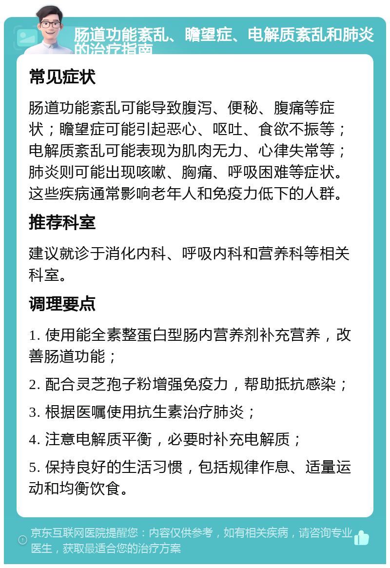 肠道功能紊乱、瞻望症、电解质紊乱和肺炎的治疗指南 常见症状 肠道功能紊乱可能导致腹泻、便秘、腹痛等症状；瞻望症可能引起恶心、呕吐、食欲不振等；电解质紊乱可能表现为肌肉无力、心律失常等；肺炎则可能出现咳嗽、胸痛、呼吸困难等症状。这些疾病通常影响老年人和免疫力低下的人群。 推荐科室 建议就诊于消化内科、呼吸内科和营养科等相关科室。 调理要点 1. 使用能全素整蛋白型肠内营养剂补充营养，改善肠道功能； 2. 配合灵芝孢子粉增强免疫力，帮助抵抗感染； 3. 根据医嘱使用抗生素治疗肺炎； 4. 注意电解质平衡，必要时补充电解质； 5. 保持良好的生活习惯，包括规律作息、适量运动和均衡饮食。