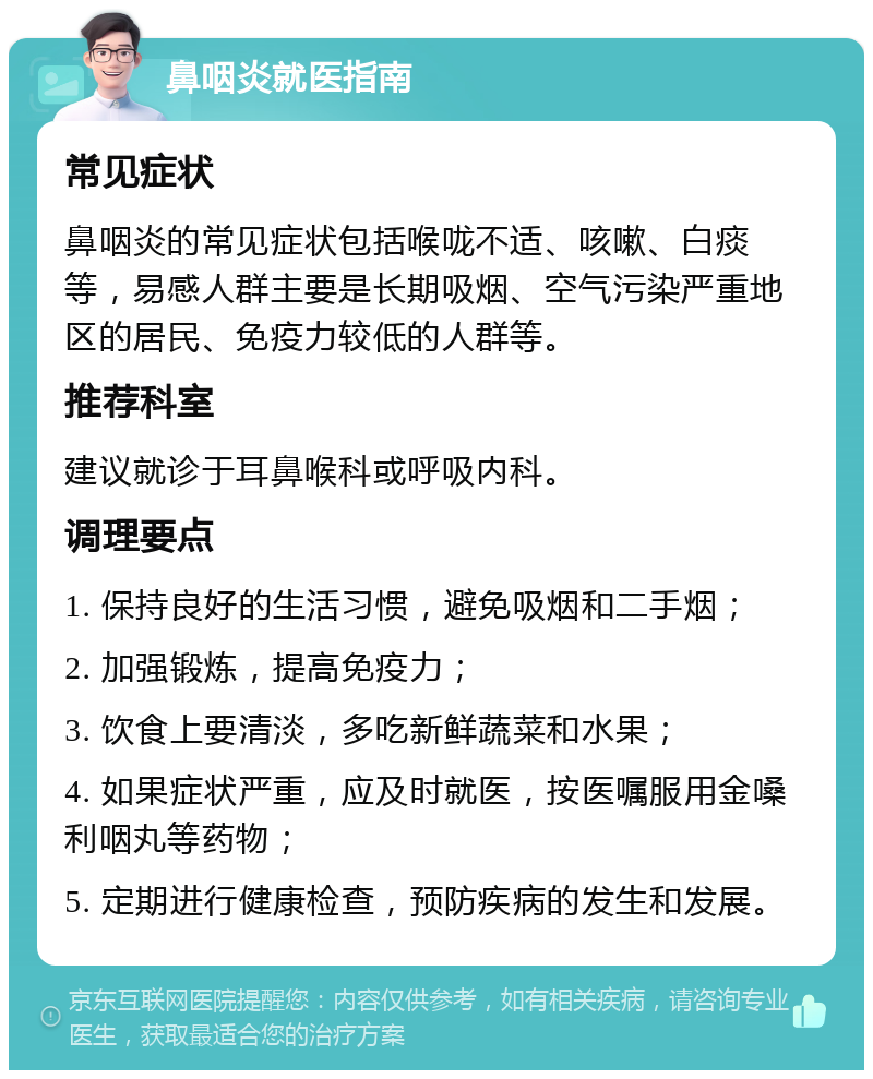 鼻咽炎就医指南 常见症状 鼻咽炎的常见症状包括喉咙不适、咳嗽、白痰等，易感人群主要是长期吸烟、空气污染严重地区的居民、免疫力较低的人群等。 推荐科室 建议就诊于耳鼻喉科或呼吸内科。 调理要点 1. 保持良好的生活习惯，避免吸烟和二手烟； 2. 加强锻炼，提高免疫力； 3. 饮食上要清淡，多吃新鲜蔬菜和水果； 4. 如果症状严重，应及时就医，按医嘱服用金嗓利咽丸等药物； 5. 定期进行健康检查，预防疾病的发生和发展。