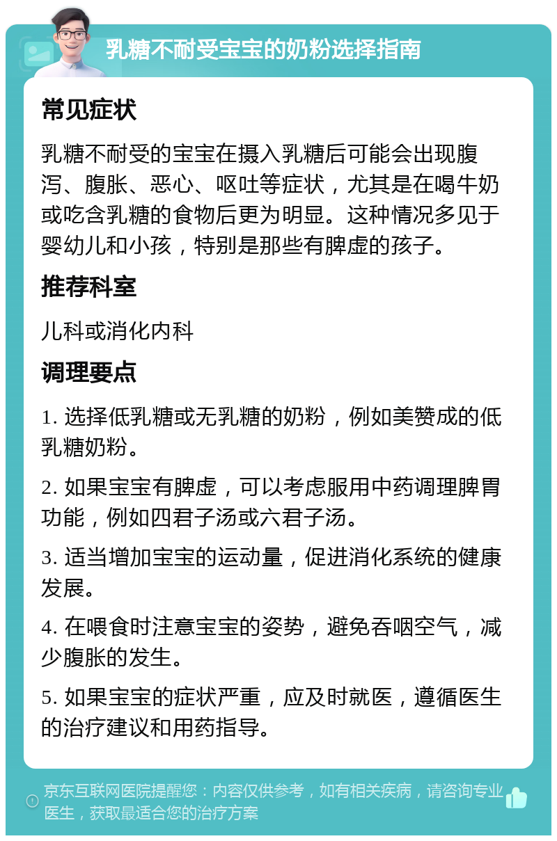 乳糖不耐受宝宝的奶粉选择指南 常见症状 乳糖不耐受的宝宝在摄入乳糖后可能会出现腹泻、腹胀、恶心、呕吐等症状，尤其是在喝牛奶或吃含乳糖的食物后更为明显。这种情况多见于婴幼儿和小孩，特别是那些有脾虚的孩子。 推荐科室 儿科或消化内科 调理要点 1. 选择低乳糖或无乳糖的奶粉，例如美赞成的低乳糖奶粉。 2. 如果宝宝有脾虚，可以考虑服用中药调理脾胃功能，例如四君子汤或六君子汤。 3. 适当增加宝宝的运动量，促进消化系统的健康发展。 4. 在喂食时注意宝宝的姿势，避免吞咽空气，减少腹胀的发生。 5. 如果宝宝的症状严重，应及时就医，遵循医生的治疗建议和用药指导。