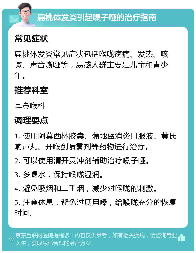 扁桃体发炎引起嗓子哑的治疗指南 常见症状 扁桃体发炎常见症状包括喉咙疼痛、发热、咳嗽、声音嘶哑等，易感人群主要是儿童和青少年。 推荐科室 耳鼻喉科 调理要点 1. 使用阿莫西林胶囊、蒲地蓝消炎口服液、黄氏响声丸、开喉剑喷雾剂等药物进行治疗。 2. 可以使用清开灵冲剂辅助治疗嗓子哑。 3. 多喝水，保持喉咙湿润。 4. 避免吸烟和二手烟，减少对喉咙的刺激。 5. 注意休息，避免过度用嗓，给喉咙充分的恢复时间。