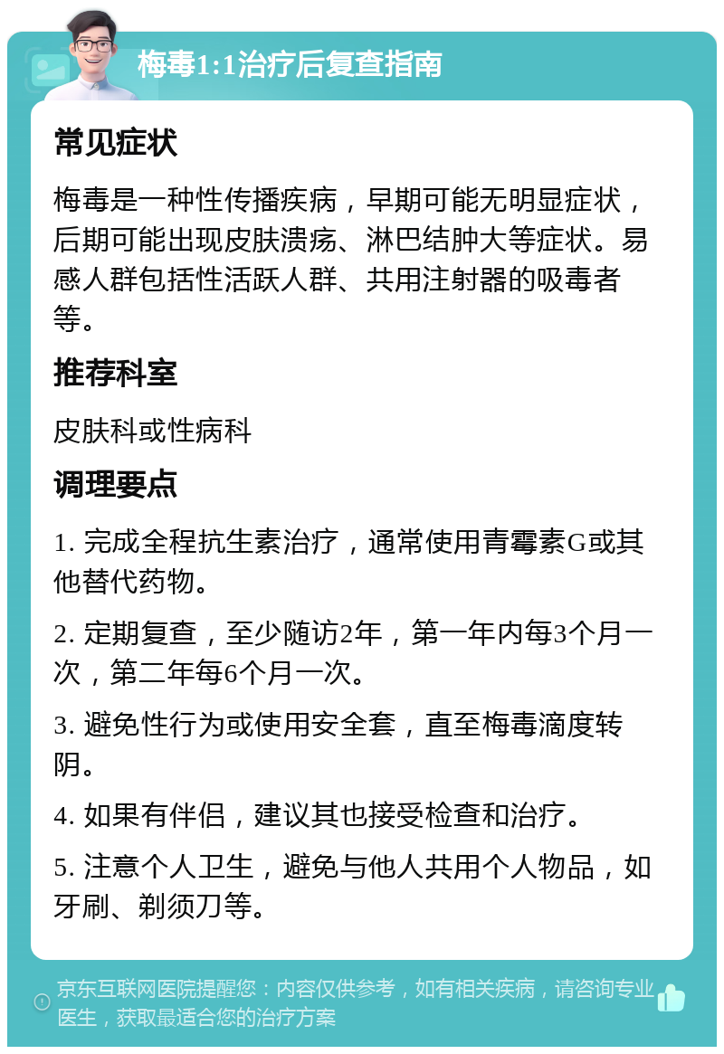 梅毒1:1治疗后复查指南 常见症状 梅毒是一种性传播疾病，早期可能无明显症状，后期可能出现皮肤溃疡、淋巴结肿大等症状。易感人群包括性活跃人群、共用注射器的吸毒者等。 推荐科室 皮肤科或性病科 调理要点 1. 完成全程抗生素治疗，通常使用青霉素G或其他替代药物。 2. 定期复查，至少随访2年，第一年内每3个月一次，第二年每6个月一次。 3. 避免性行为或使用安全套，直至梅毒滴度转阴。 4. 如果有伴侣，建议其也接受检查和治疗。 5. 注意个人卫生，避免与他人共用个人物品，如牙刷、剃须刀等。