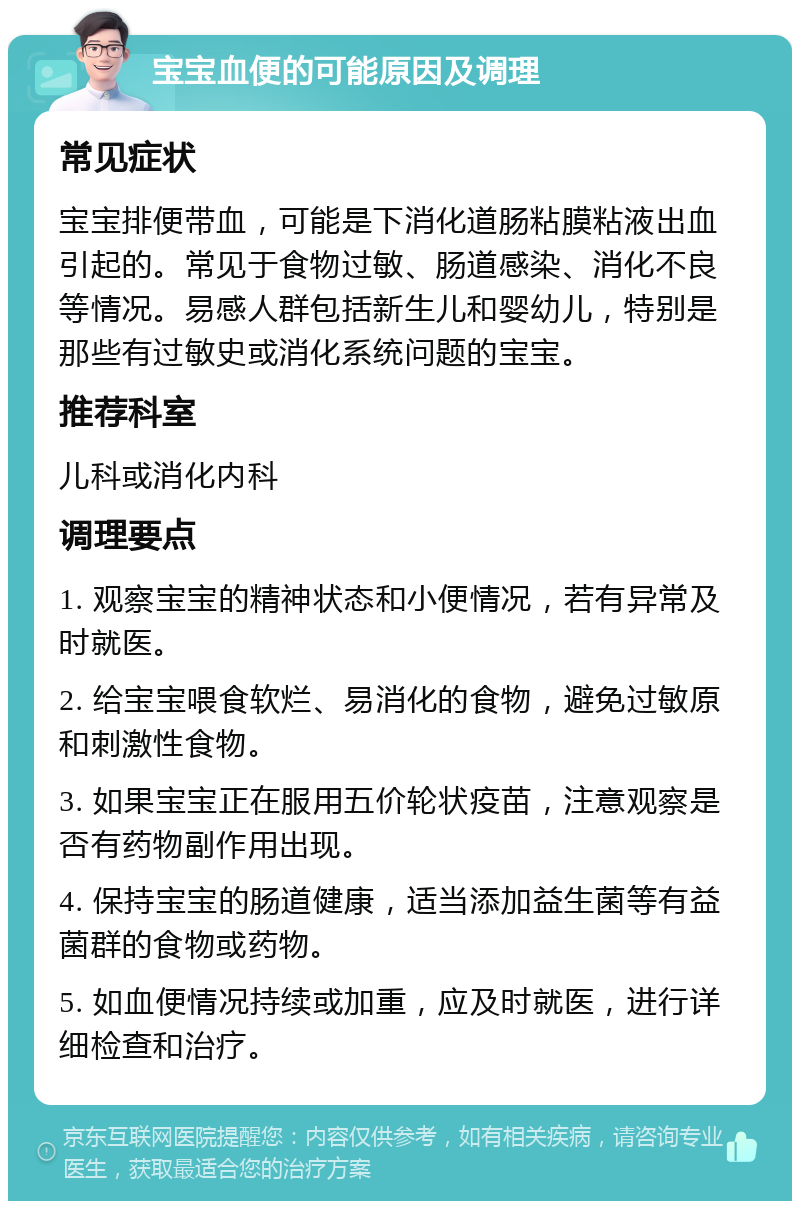 宝宝血便的可能原因及调理 常见症状 宝宝排便带血，可能是下消化道肠粘膜粘液出血引起的。常见于食物过敏、肠道感染、消化不良等情况。易感人群包括新生儿和婴幼儿，特别是那些有过敏史或消化系统问题的宝宝。 推荐科室 儿科或消化内科 调理要点 1. 观察宝宝的精神状态和小便情况，若有异常及时就医。 2. 给宝宝喂食软烂、易消化的食物，避免过敏原和刺激性食物。 3. 如果宝宝正在服用五价轮状疫苗，注意观察是否有药物副作用出现。 4. 保持宝宝的肠道健康，适当添加益生菌等有益菌群的食物或药物。 5. 如血便情况持续或加重，应及时就医，进行详细检查和治疗。