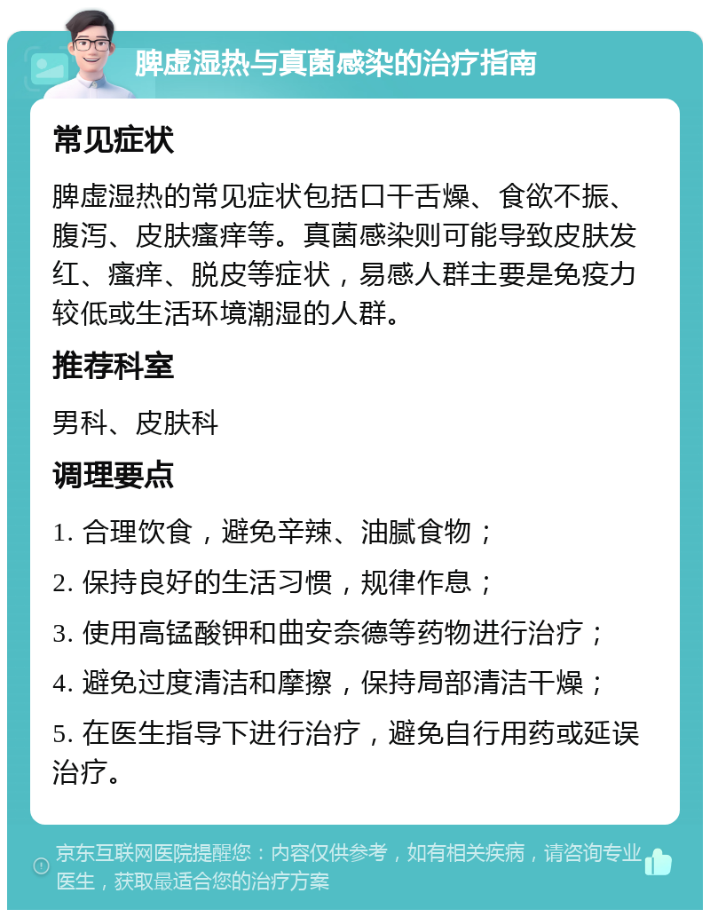 脾虚湿热与真菌感染的治疗指南 常见症状 脾虚湿热的常见症状包括口干舌燥、食欲不振、腹泻、皮肤瘙痒等。真菌感染则可能导致皮肤发红、瘙痒、脱皮等症状，易感人群主要是免疫力较低或生活环境潮湿的人群。 推荐科室 男科、皮肤科 调理要点 1. 合理饮食，避免辛辣、油腻食物； 2. 保持良好的生活习惯，规律作息； 3. 使用高锰酸钾和曲安奈德等药物进行治疗； 4. 避免过度清洁和摩擦，保持局部清洁干燥； 5. 在医生指导下进行治疗，避免自行用药或延误治疗。