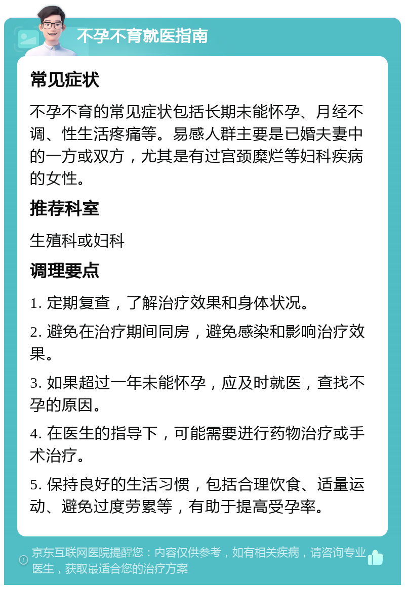 不孕不育就医指南 常见症状 不孕不育的常见症状包括长期未能怀孕、月经不调、性生活疼痛等。易感人群主要是已婚夫妻中的一方或双方，尤其是有过宫颈糜烂等妇科疾病的女性。 推荐科室 生殖科或妇科 调理要点 1. 定期复查，了解治疗效果和身体状况。 2. 避免在治疗期间同房，避免感染和影响治疗效果。 3. 如果超过一年未能怀孕，应及时就医，查找不孕的原因。 4. 在医生的指导下，可能需要进行药物治疗或手术治疗。 5. 保持良好的生活习惯，包括合理饮食、适量运动、避免过度劳累等，有助于提高受孕率。