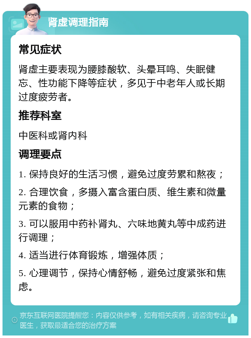 肾虚调理指南 常见症状 肾虚主要表现为腰膝酸软、头晕耳鸣、失眠健忘、性功能下降等症状，多见于中老年人或长期过度疲劳者。 推荐科室 中医科或肾内科 调理要点 1. 保持良好的生活习惯，避免过度劳累和熬夜； 2. 合理饮食，多摄入富含蛋白质、维生素和微量元素的食物； 3. 可以服用中药补肾丸、六味地黄丸等中成药进行调理； 4. 适当进行体育锻炼，增强体质； 5. 心理调节，保持心情舒畅，避免过度紧张和焦虑。