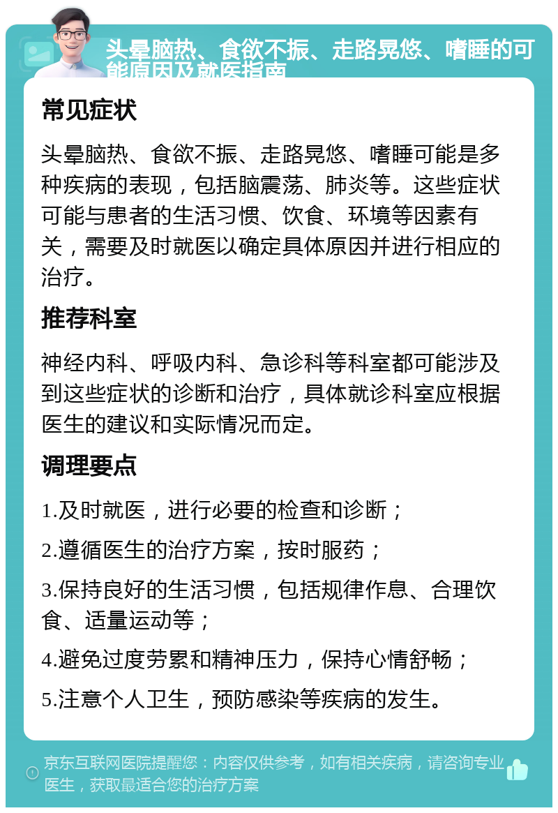 头晕脑热、食欲不振、走路晃悠、嗜睡的可能原因及就医指南 常见症状 头晕脑热、食欲不振、走路晃悠、嗜睡可能是多种疾病的表现，包括脑震荡、肺炎等。这些症状可能与患者的生活习惯、饮食、环境等因素有关，需要及时就医以确定具体原因并进行相应的治疗。 推荐科室 神经内科、呼吸内科、急诊科等科室都可能涉及到这些症状的诊断和治疗，具体就诊科室应根据医生的建议和实际情况而定。 调理要点 1.及时就医，进行必要的检查和诊断； 2.遵循医生的治疗方案，按时服药； 3.保持良好的生活习惯，包括规律作息、合理饮食、适量运动等； 4.避免过度劳累和精神压力，保持心情舒畅； 5.注意个人卫生，预防感染等疾病的发生。