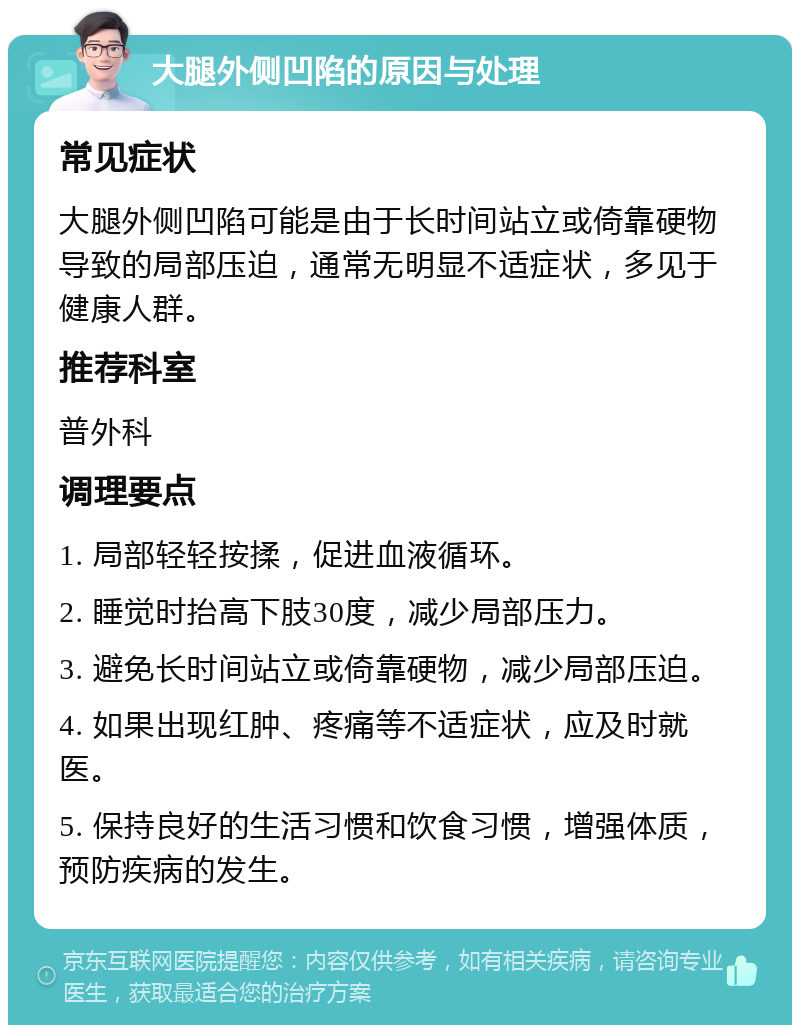 大腿外侧凹陷的原因与处理 常见症状 大腿外侧凹陷可能是由于长时间站立或倚靠硬物导致的局部压迫，通常无明显不适症状，多见于健康人群。 推荐科室 普外科 调理要点 1. 局部轻轻按揉，促进血液循环。 2. 睡觉时抬高下肢30度，减少局部压力。 3. 避免长时间站立或倚靠硬物，减少局部压迫。 4. 如果出现红肿、疼痛等不适症状，应及时就医。 5. 保持良好的生活习惯和饮食习惯，增强体质，预防疾病的发生。