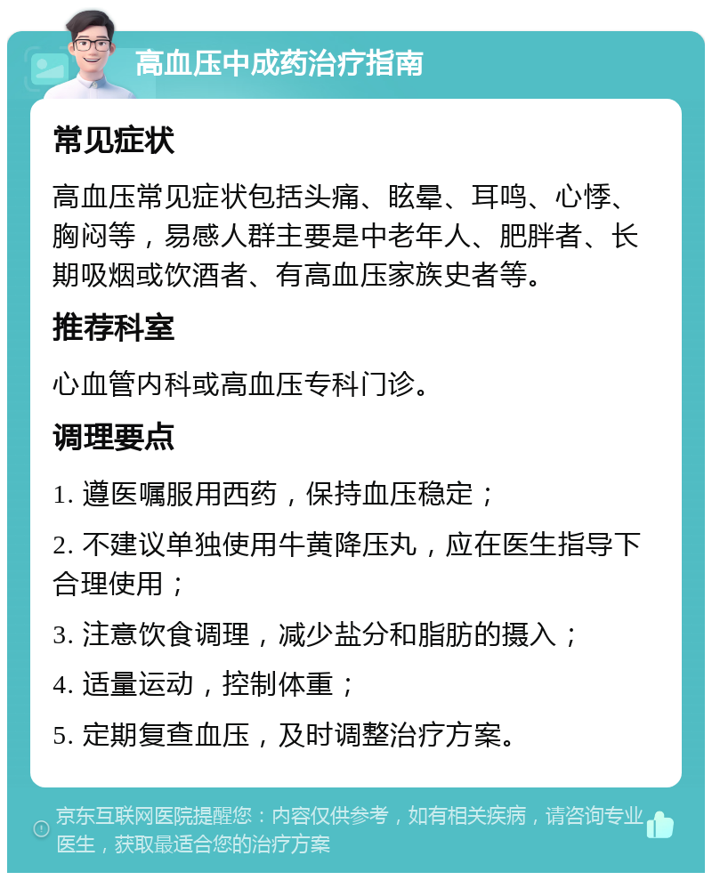 高血压中成药治疗指南 常见症状 高血压常见症状包括头痛、眩晕、耳鸣、心悸、胸闷等，易感人群主要是中老年人、肥胖者、长期吸烟或饮酒者、有高血压家族史者等。 推荐科室 心血管内科或高血压专科门诊。 调理要点 1. 遵医嘱服用西药，保持血压稳定； 2. 不建议单独使用牛黄降压丸，应在医生指导下合理使用； 3. 注意饮食调理，减少盐分和脂肪的摄入； 4. 适量运动，控制体重； 5. 定期复查血压，及时调整治疗方案。