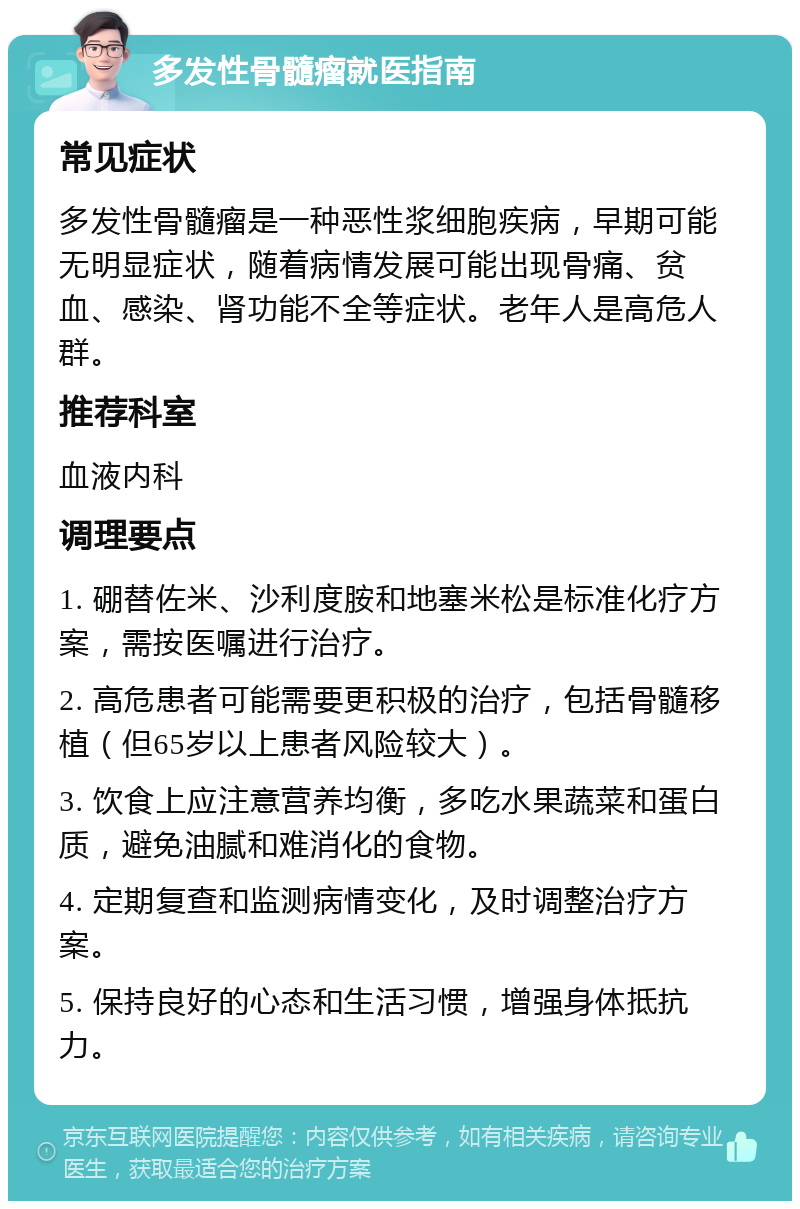 多发性骨髓瘤就医指南 常见症状 多发性骨髓瘤是一种恶性浆细胞疾病，早期可能无明显症状，随着病情发展可能出现骨痛、贫血、感染、肾功能不全等症状。老年人是高危人群。 推荐科室 血液内科 调理要点 1. 硼替佐米、沙利度胺和地塞米松是标准化疗方案，需按医嘱进行治疗。 2. 高危患者可能需要更积极的治疗，包括骨髓移植（但65岁以上患者风险较大）。 3. 饮食上应注意营养均衡，多吃水果蔬菜和蛋白质，避免油腻和难消化的食物。 4. 定期复查和监测病情变化，及时调整治疗方案。 5. 保持良好的心态和生活习惯，增强身体抵抗力。