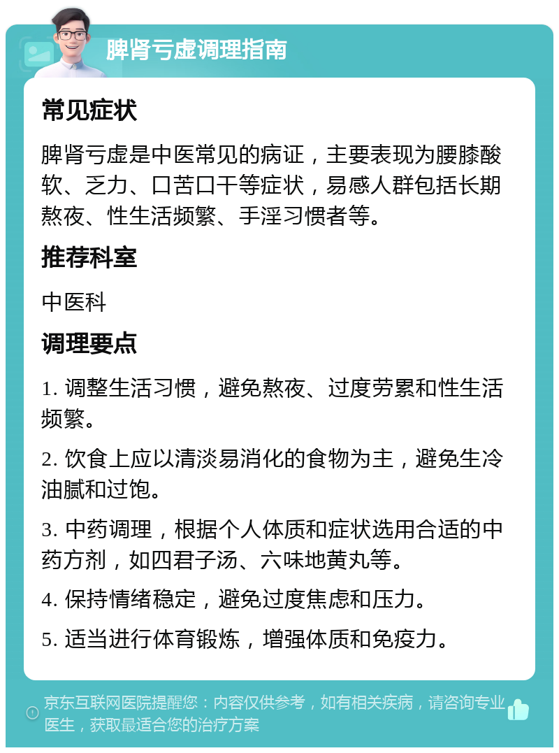 脾肾亏虚调理指南 常见症状 脾肾亏虚是中医常见的病证，主要表现为腰膝酸软、乏力、口苦口干等症状，易感人群包括长期熬夜、性生活频繁、手淫习惯者等。 推荐科室 中医科 调理要点 1. 调整生活习惯，避免熬夜、过度劳累和性生活频繁。 2. 饮食上应以清淡易消化的食物为主，避免生冷油腻和过饱。 3. 中药调理，根据个人体质和症状选用合适的中药方剂，如四君子汤、六味地黄丸等。 4. 保持情绪稳定，避免过度焦虑和压力。 5. 适当进行体育锻炼，增强体质和免疫力。