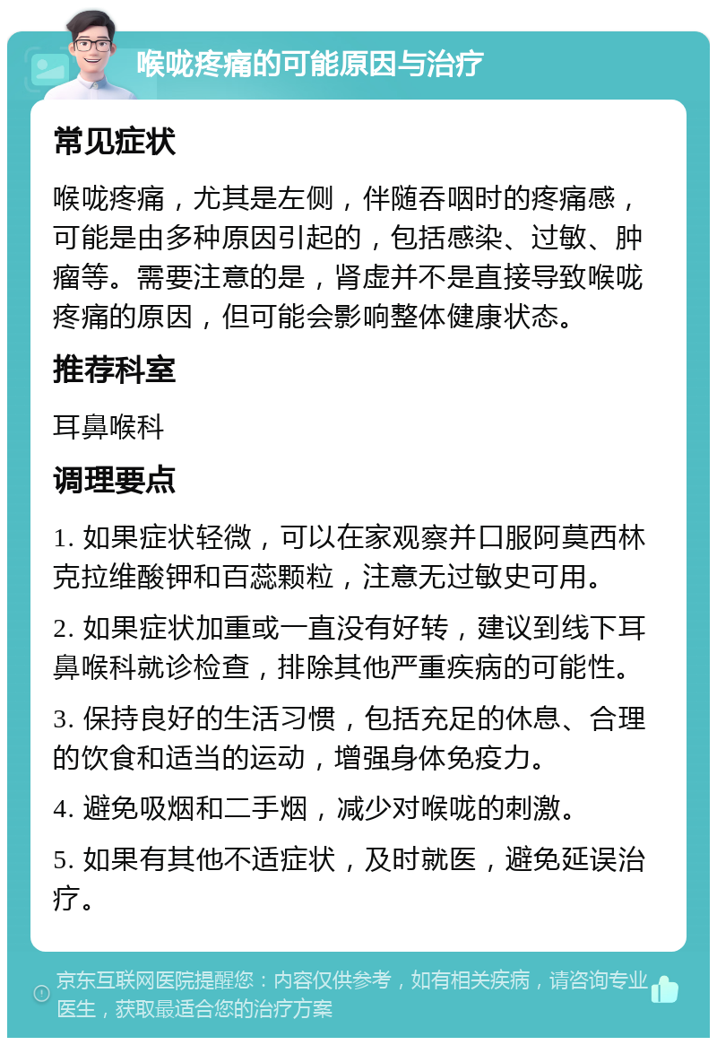 喉咙疼痛的可能原因与治疗 常见症状 喉咙疼痛，尤其是左侧，伴随吞咽时的疼痛感，可能是由多种原因引起的，包括感染、过敏、肿瘤等。需要注意的是，肾虚并不是直接导致喉咙疼痛的原因，但可能会影响整体健康状态。 推荐科室 耳鼻喉科 调理要点 1. 如果症状轻微，可以在家观察并口服阿莫西林克拉维酸钾和百蕊颗粒，注意无过敏史可用。 2. 如果症状加重或一直没有好转，建议到线下耳鼻喉科就诊检查，排除其他严重疾病的可能性。 3. 保持良好的生活习惯，包括充足的休息、合理的饮食和适当的运动，增强身体免疫力。 4. 避免吸烟和二手烟，减少对喉咙的刺激。 5. 如果有其他不适症状，及时就医，避免延误治疗。