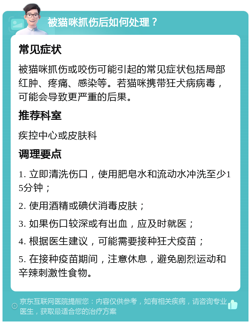 被猫咪抓伤后如何处理？ 常见症状 被猫咪抓伤或咬伤可能引起的常见症状包括局部红肿、疼痛、感染等。若猫咪携带狂犬病病毒，可能会导致更严重的后果。 推荐科室 疾控中心或皮肤科 调理要点 1. 立即清洗伤口，使用肥皂水和流动水冲洗至少15分钟； 2. 使用酒精或碘伏消毒皮肤； 3. 如果伤口较深或有出血，应及时就医； 4. 根据医生建议，可能需要接种狂犬疫苗； 5. 在接种疫苗期间，注意休息，避免剧烈运动和辛辣刺激性食物。