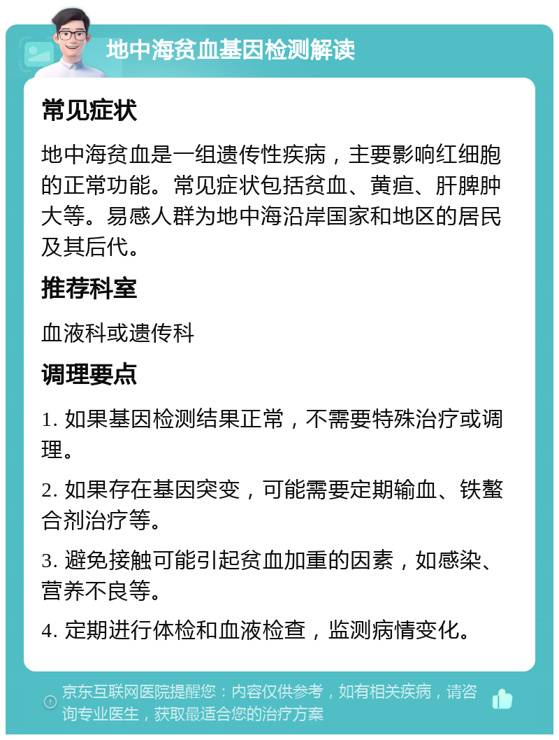 地中海贫血基因检测解读 常见症状 地中海贫血是一组遗传性疾病，主要影响红细胞的正常功能。常见症状包括贫血、黄疸、肝脾肿大等。易感人群为地中海沿岸国家和地区的居民及其后代。 推荐科室 血液科或遗传科 调理要点 1. 如果基因检测结果正常，不需要特殊治疗或调理。 2. 如果存在基因突变，可能需要定期输血、铁螯合剂治疗等。 3. 避免接触可能引起贫血加重的因素，如感染、营养不良等。 4. 定期进行体检和血液检查，监测病情变化。