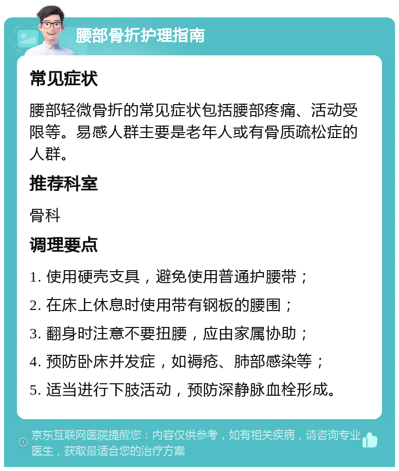 腰部骨折护理指南 常见症状 腰部轻微骨折的常见症状包括腰部疼痛、活动受限等。易感人群主要是老年人或有骨质疏松症的人群。 推荐科室 骨科 调理要点 1. 使用硬壳支具，避免使用普通护腰带； 2. 在床上休息时使用带有钢板的腰围； 3. 翻身时注意不要扭腰，应由家属协助； 4. 预防卧床并发症，如褥疮、肺部感染等； 5. 适当进行下肢活动，预防深静脉血栓形成。