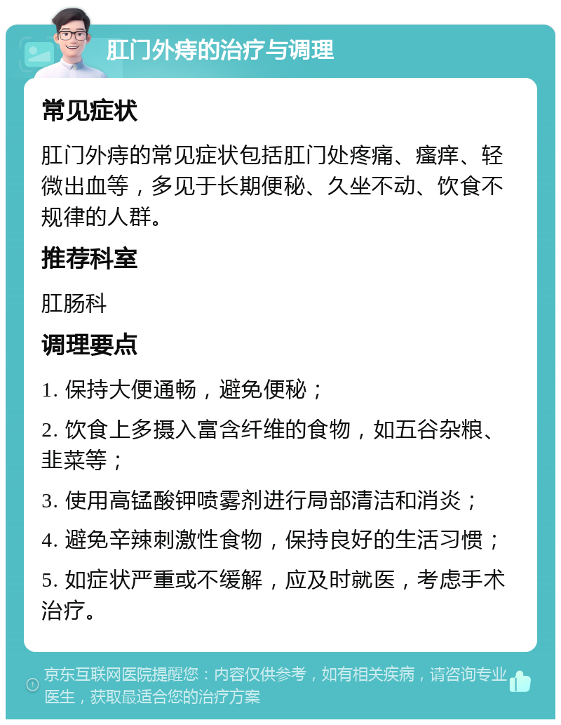 肛门外痔的治疗与调理 常见症状 肛门外痔的常见症状包括肛门处疼痛、瘙痒、轻微出血等，多见于长期便秘、久坐不动、饮食不规律的人群。 推荐科室 肛肠科 调理要点 1. 保持大便通畅，避免便秘； 2. 饮食上多摄入富含纤维的食物，如五谷杂粮、韭菜等； 3. 使用高锰酸钾喷雾剂进行局部清洁和消炎； 4. 避免辛辣刺激性食物，保持良好的生活习惯； 5. 如症状严重或不缓解，应及时就医，考虑手术治疗。