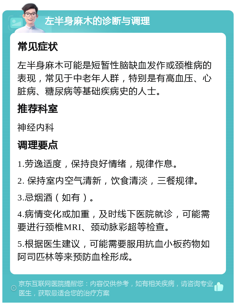 左半身麻木的诊断与调理 常见症状 左半身麻木可能是短暂性脑缺血发作或颈椎病的表现，常见于中老年人群，特别是有高血压、心脏病、糖尿病等基础疾病史的人士。 推荐科室 神经内科 调理要点 1.劳逸适度，保持良好情绪，规律作息。 2. 保持室内空气清新，饮食清淡，三餐规律。 3.忌烟酒（如有）。 4.病情变化或加重，及时线下医院就诊，可能需要进行颈椎MRI、颈动脉彩超等检查。 5.根据医生建议，可能需要服用抗血小板药物如阿司匹林等来预防血栓形成。